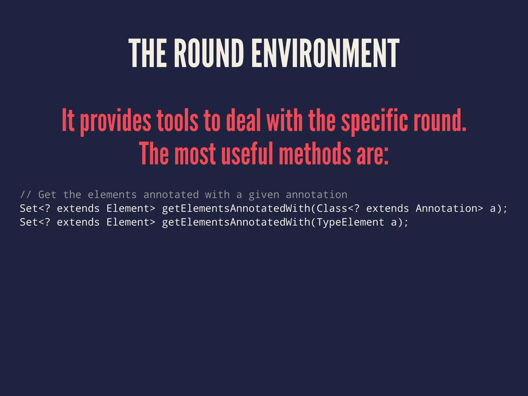 THE ROUND ENVIRONMENT
It provides tools to deal with the specific round.
The most useful methods are:
// Get the elements annotated with a given annotation
Set<? extends Element> getElementsAnnotatedWith(Class<? extends Annotation> a);
Set<? extends Element> getElementsAnnotatedWith(TypeElement a);
 