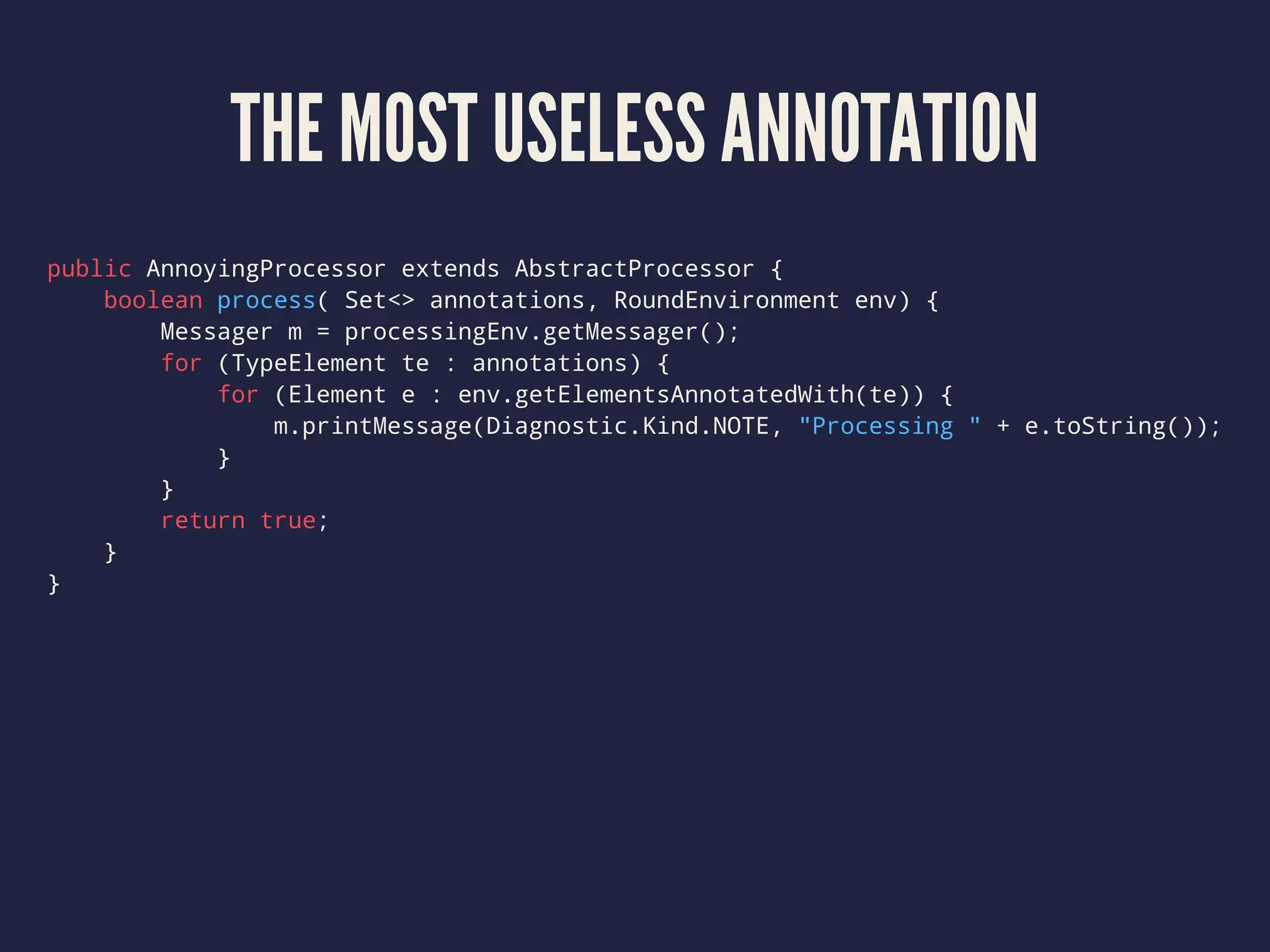 THE MOST USELESS ANNOTATION
public AnnoyingProcessor extends AbstractProcessor {
boolean process( Set<> annotations, RoundEnvironment env) {
Messager m = processingEnv.getMessager();
for (TypeElement te : annotations) {
for (Element e : env.getElementsAnnotatedWith(te)) {
m.printMessage(Diagnostic.Kind.NOTE, "Processing " + e.toString());
}
}
return true;
}
}
 