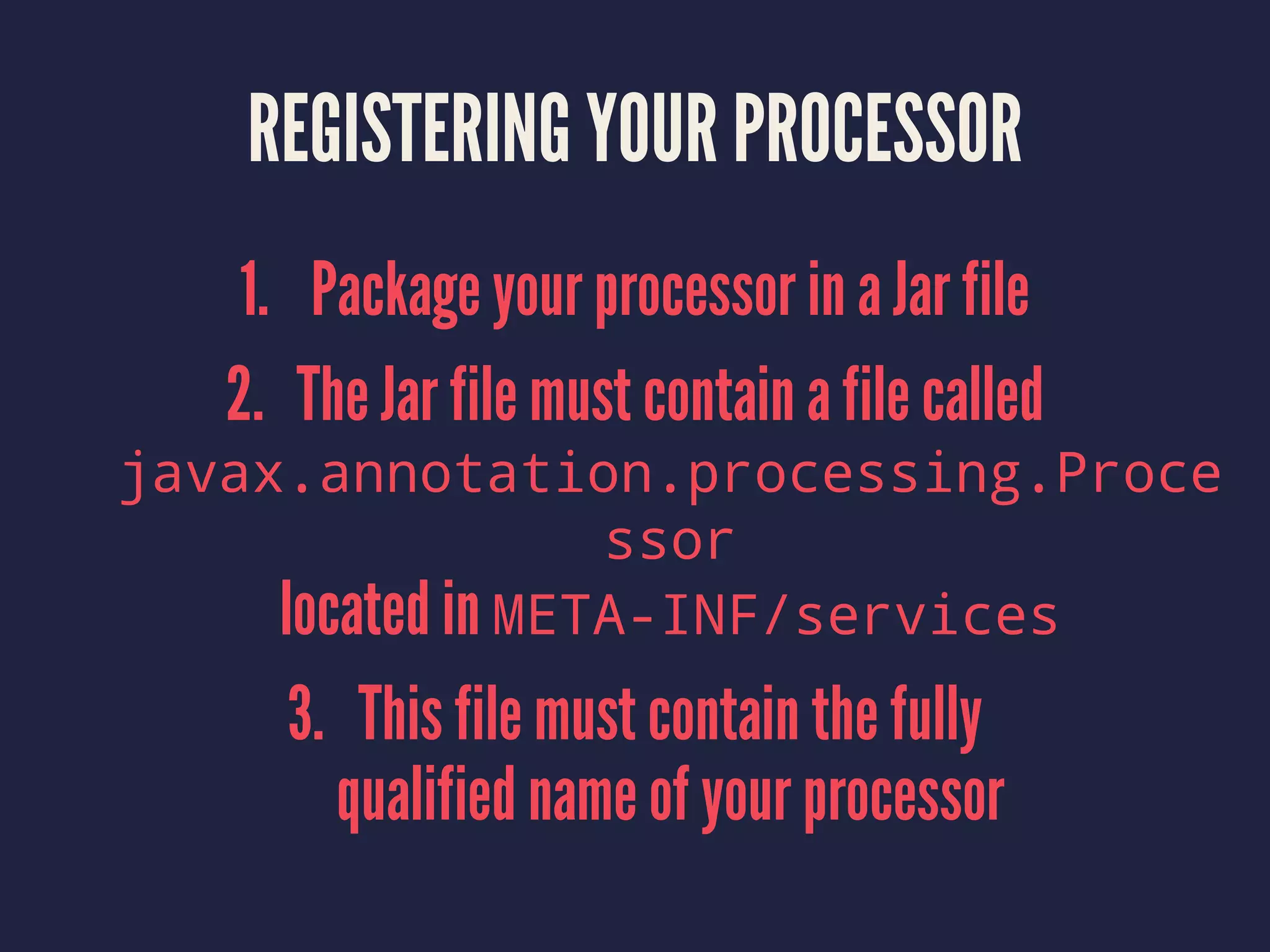 REGISTERING YOUR PROCESSOR
1. Package your processor in a Jar file
2. The Jar file must contain a file called
javax.annotation.processing.Proce
ssor
located in META-INF/services
3. This file must contain the fully
qualified name of your processor
 