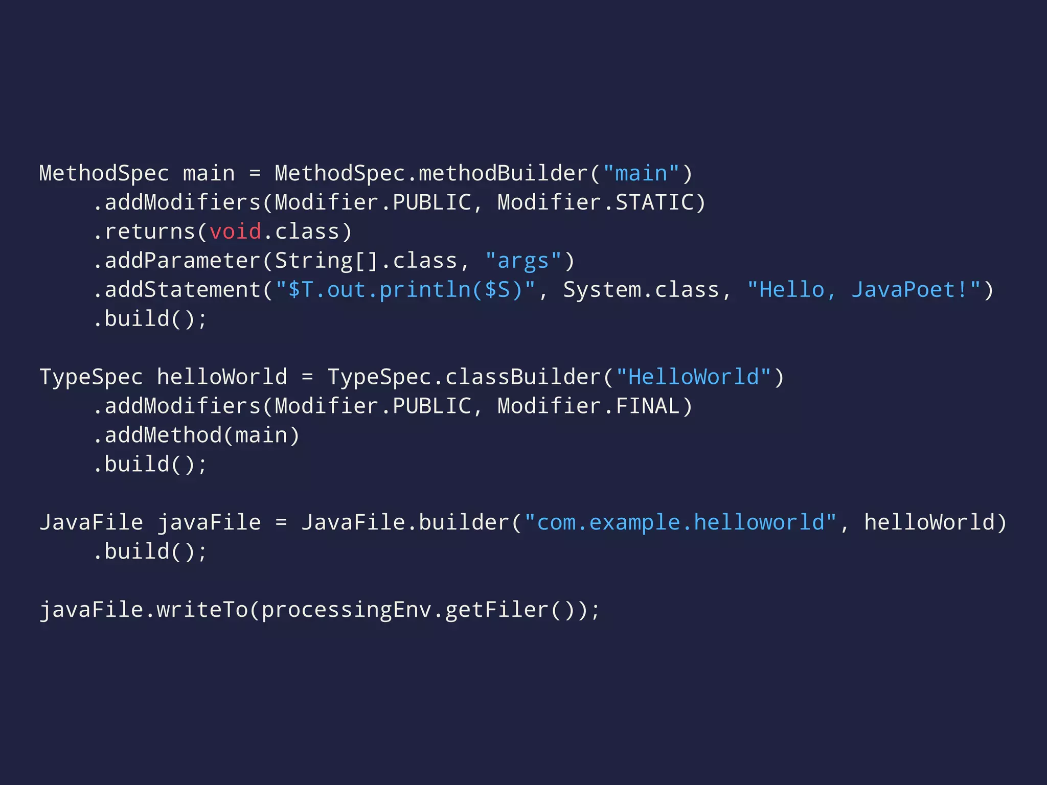 MethodSpec main = MethodSpec.methodBuilder("main")
.addModifiers(Modifier.PUBLIC, Modifier.STATIC)
.returns(void.class)
.addParameter(String[].class, "args")
.addStatement("$T.out.println($S)", System.class, "Hello, JavaPoet!")
.build();
TypeSpec helloWorld = TypeSpec.classBuilder("HelloWorld")
.addModifiers(Modifier.PUBLIC, Modifier.FINAL)
.addMethod(main)
.build();
JavaFile javaFile = JavaFile.builder("com.example.helloworld", helloWorld)
.build();
javaFile.writeTo(processingEnv.getFiler());
 