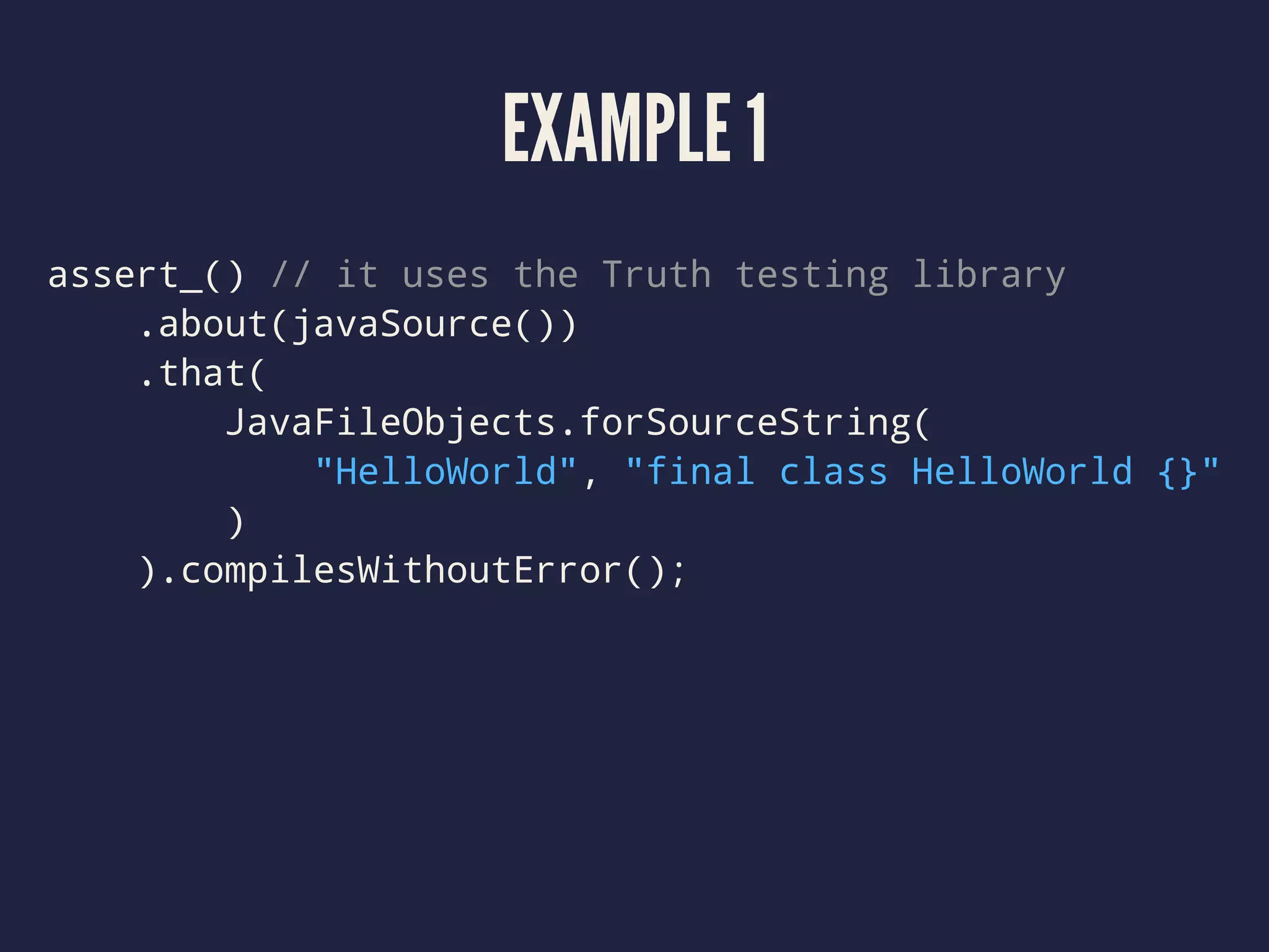 EXAMPLE 1
assert_() // it uses the Truth testing library
.about(javaSource())
.that(
JavaFileObjects.forSourceString(
"HelloWorld", "final class HelloWorld {}"
)
).compilesWithoutError();
 
