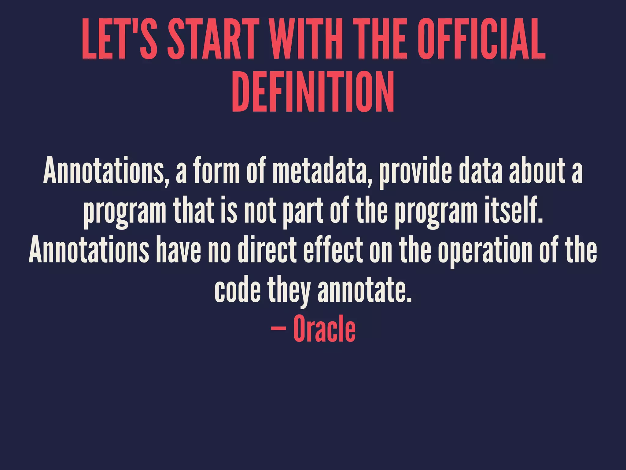 LET'S START WITH THE OFFICIAL
DEFINITION
Annotations, a form of metadata, provide data about a
program that is not part of the program itself.
Annotations have no direct effect on the operation of the
code they annotate.
— Oracle
 