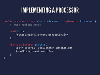 IMPLEMENTING A PROCESSOR
public abstract class AbstractProcessor implements Processor {
// more methods here!
void init(
ProcessingEnvironment processingEnv
);
abstract boolean process(
Set<? extends TypeElement> annotations,
RoundEnvironment roundEnv
);
}
 