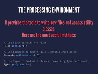 THE PROCESSING ENVIRONMENT
It provides the tools to write new files and access utility
classes.
Here are the most useful methods:
// Use Filer to write new files
Filer getFiler();
// Use Elements to manage fields, methods and classes
Elements getElementUtils();
// Use Types to deal with classes, converting Type to Element, ...
Types getTypeUtils();
 