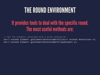 THE ROUND ENVIRONMENT
It provides tools to deal with the specific round.
The most useful methods are:
// Get the elements annotated with a given annotation
Set<? extends Element> getElementsAnnotatedWith(Class<? extends Annotation> a);
Set<? extends Element> getElementsAnnotatedWith(TypeElement a);
 