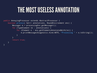THE MOST USELESS ANNOTATION
public AnnoyingProcessor extends AbstractProcessor {
boolean process( Set<> annotations, RoundEnvironment env) {
Messager m = processingEnv.getMessager();
for (TypeElement te : annotations) {
for (Element e : env.getElementsAnnotatedWith(te)) {
m.printMessage(Diagnostic.Kind.NOTE, "Processing " + e.toString());
}
}
return true;
}
}
 