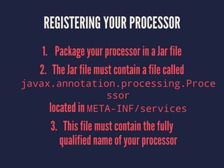 REGISTERING YOUR PROCESSOR
1. Package your processor in a Jar file
2. The Jar file must contain a file called
javax.annotation.processing.Proce
ssor
located in META-INF/services
3. This file must contain the fully
qualified name of your processor
 