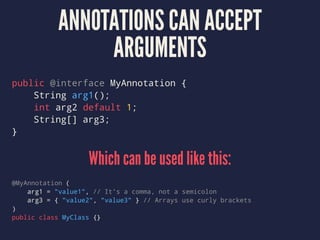 ANNOTATIONS CAN ACCEPT
ARGUMENTS
public @interface MyAnnotation {
String arg1();
int arg2 default 1;
String[] arg3;
}
Which can be used like this:
@MyAnnotation (
arg1 = "value1", // It's a comma, not a semicolon
arg3 = { "value2", "value3" } // Arrays use curly brackets
)
public class MyClass {}
 