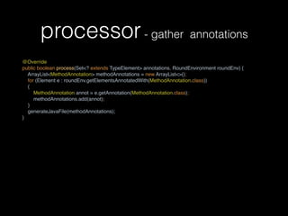 processor- gather annotations
@Override 
public boolean process(Set<? extends TypeElement> annotations, RoundEnvironment roundEnv) {
ArrayList<MethodAnnotation> methodAnnotations = new ArrayList<>(); 
for (Element e : roundEnv.getElementsAnnotatedWith(MethodAnnotation.class))
{ 
MethodAnnotation annot = e.getAnnotation(MethodAnnotation.class); 
methodAnnotations.add(annot); 
}
generateJavaFile(methodAnnotations);
}
 
