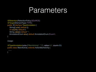 Parameters
@Retention(RetentionPolicy.SOURCE) 
@Target(ElementType.TYPE) 
public @interface TypeAnnotation { 
String[] uris() default {}; 
int count() default 0; 
String value() default ""; 
AnnotationEnum enu() default AnnotationEnum.Enum1; 
}
Usage:
@TypeAnnotation(uris={"MainActivity", "1"}, value="a", count=20) 
public class MainActivity extends ActionBarActivity {
......
}
 