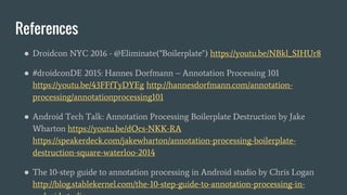 References
● Droidcon NYC 2016 - @Eliminate("Boilerplate") https://youtu.be/NBkl_SIHUr8
● #droidconDE 2015: Hannes Dorfmann – Annotation Processing 101
https://youtu.be/43FFfTyDYEg http://hannesdorfmann.com/annotation-
processing/annotationprocessing101
● Android Tech Talk: Annotation Processing Boilerplate Destruction by Jake
Wharton https://youtu.be/dOcs-NKK-RA
https://speakerdeck.com/jakewharton/annotation-processing-boilerplate-
destruction-square-waterloo-2014
● The 10-step guide to annotation processing in Android studio by Chris Logan
http://blog.stablekernel.com/the-10-step-guide-to-annotation-processing-in-
 