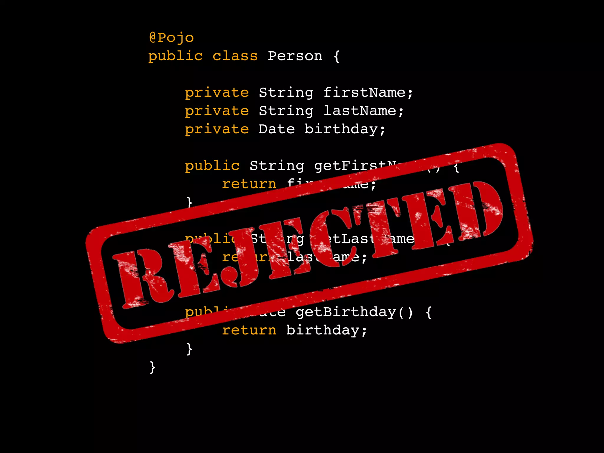 @Pojo
public class Person {
private String firstName;
private String lastName;
private Date birthday;
}
public String getFirstName() {
return firstName;
}
public String getLastName() {
return lastName;
}
public Date getBirthday() {
return birthday;
}
 