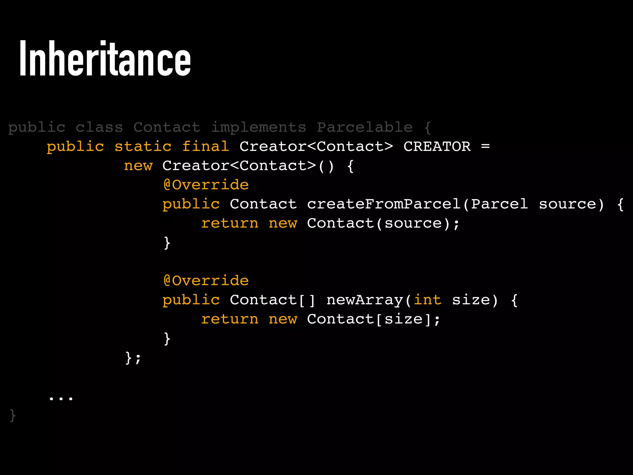 public static final Creator<Contact> CREATOR =
new Creator<Contact>() {
@Override
public Contact createFromParcel(Parcel source) {
return new Contact(source);
}
@Override
public Contact[] newArray(int size) {
return new Contact[size];
}
};
...
Inheritance
public class Contact implements Parcelable {
}
 
