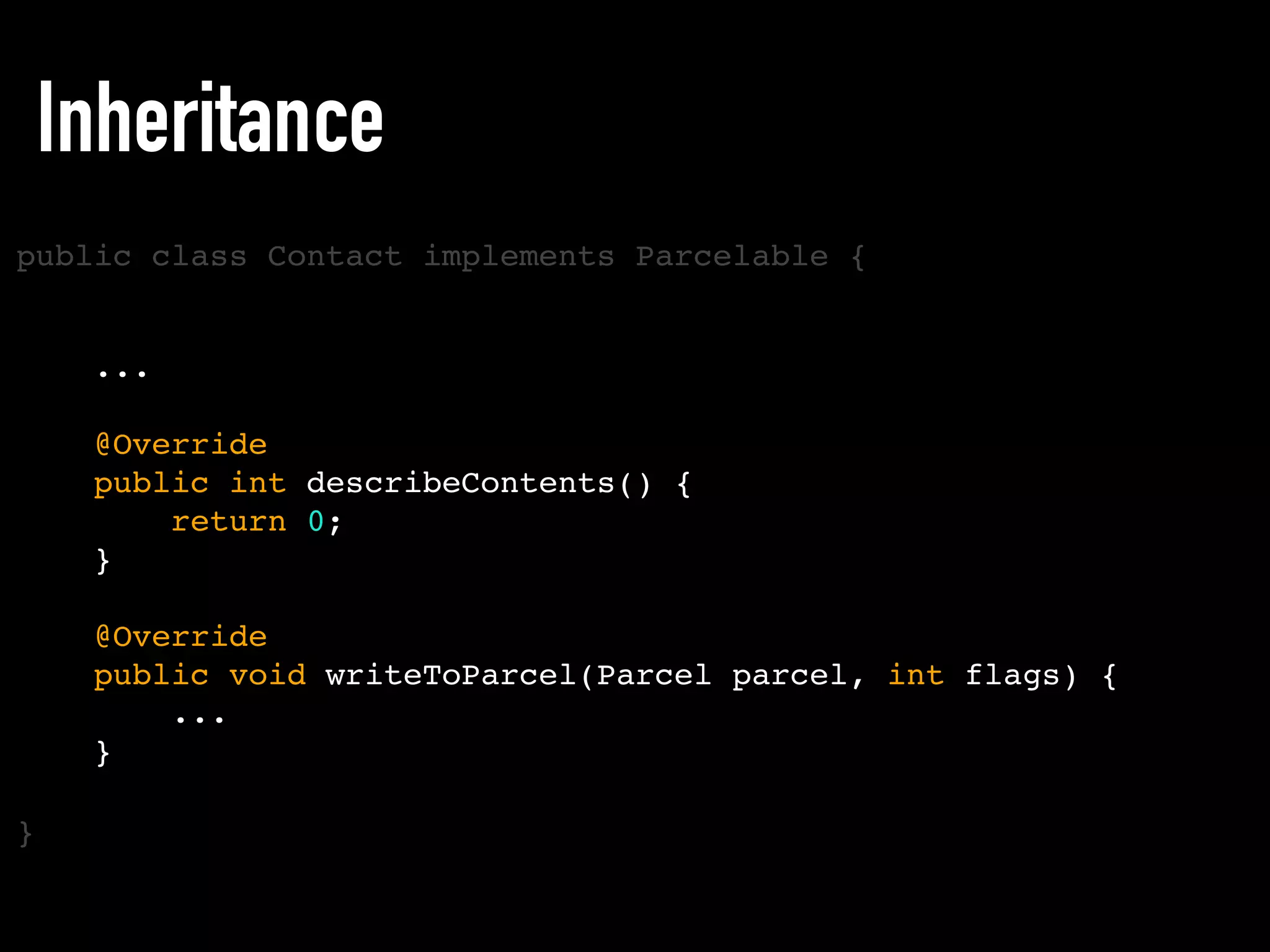 public class Contact implements Parcelable {
}
Inheritance
...
@Override
public int describeContents() {
return 0;
}
@Override
public void writeToParcel(Parcel parcel, int flags) {
...
}
 