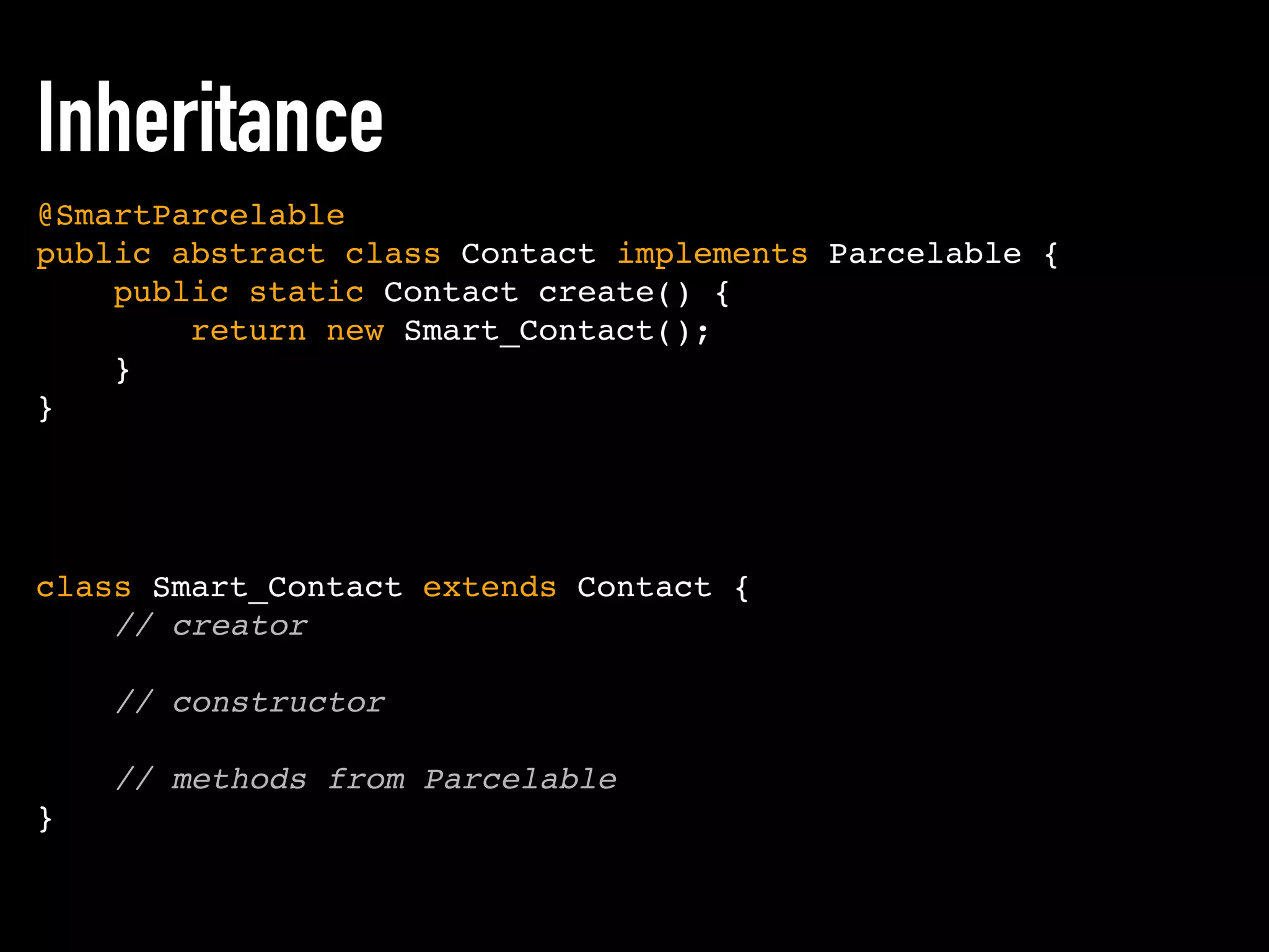 class Smart_Contact extends Contact {
// creator
// constructor
// methods from Parcelable
}
@SmartParcelable
public abstract class Contact implements Parcelable {
public static Contact create() {
return new Smart_Contact();
}
}
Inheritance
 