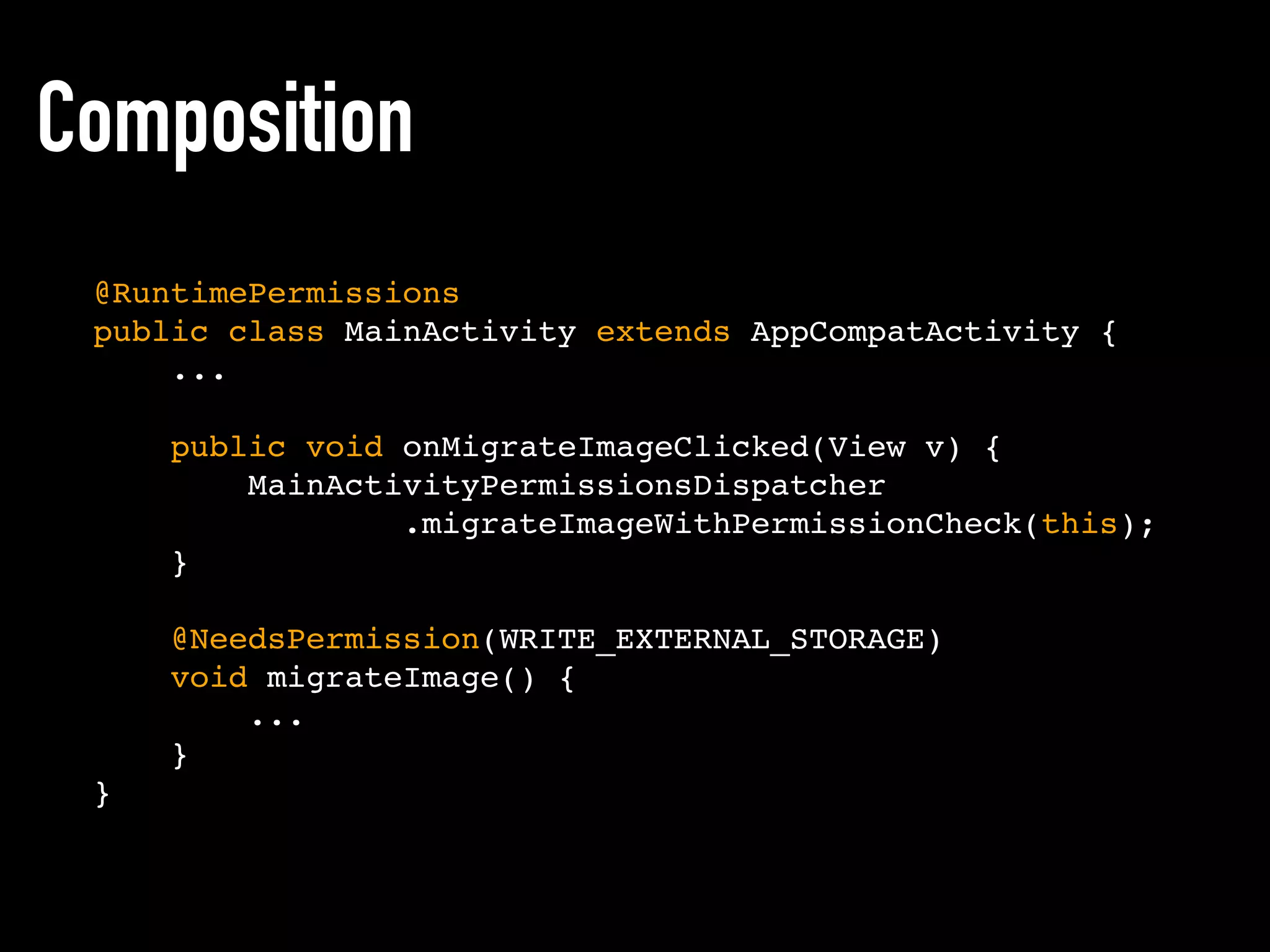 Composition
@RuntimePermissions
public class MainActivity extends AppCompatActivity {
...
public void onMigrateImageClicked(View v) {
MainActivityPermissionsDispatcher
.migrateImageWithPermissionCheck(this);
}
@NeedsPermission(WRITE_EXTERNAL_STORAGE)
void migrateImage() {
...
}
}
 