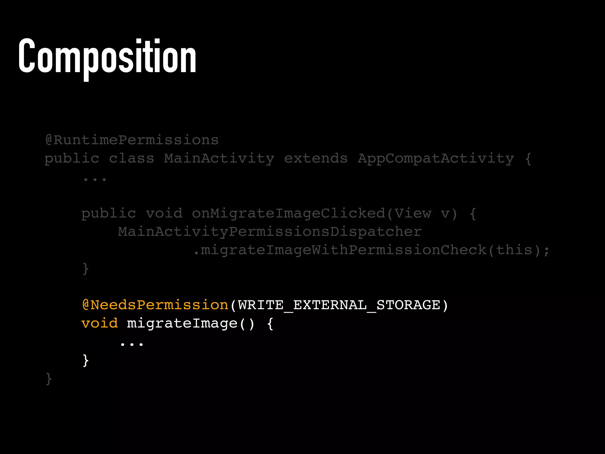 Composition
@RuntimePermissions
public class MainActivity extends AppCompatActivity {
...
public void onMigrateImageClicked(View v) {
MainActivityPermissionsDispatcher
.migrateImageWithPermissionCheck(this);
}
@NeedsPermission(WRITE_EXTERNAL_STORAGE)
void migrateImage() {
...
}
}
 