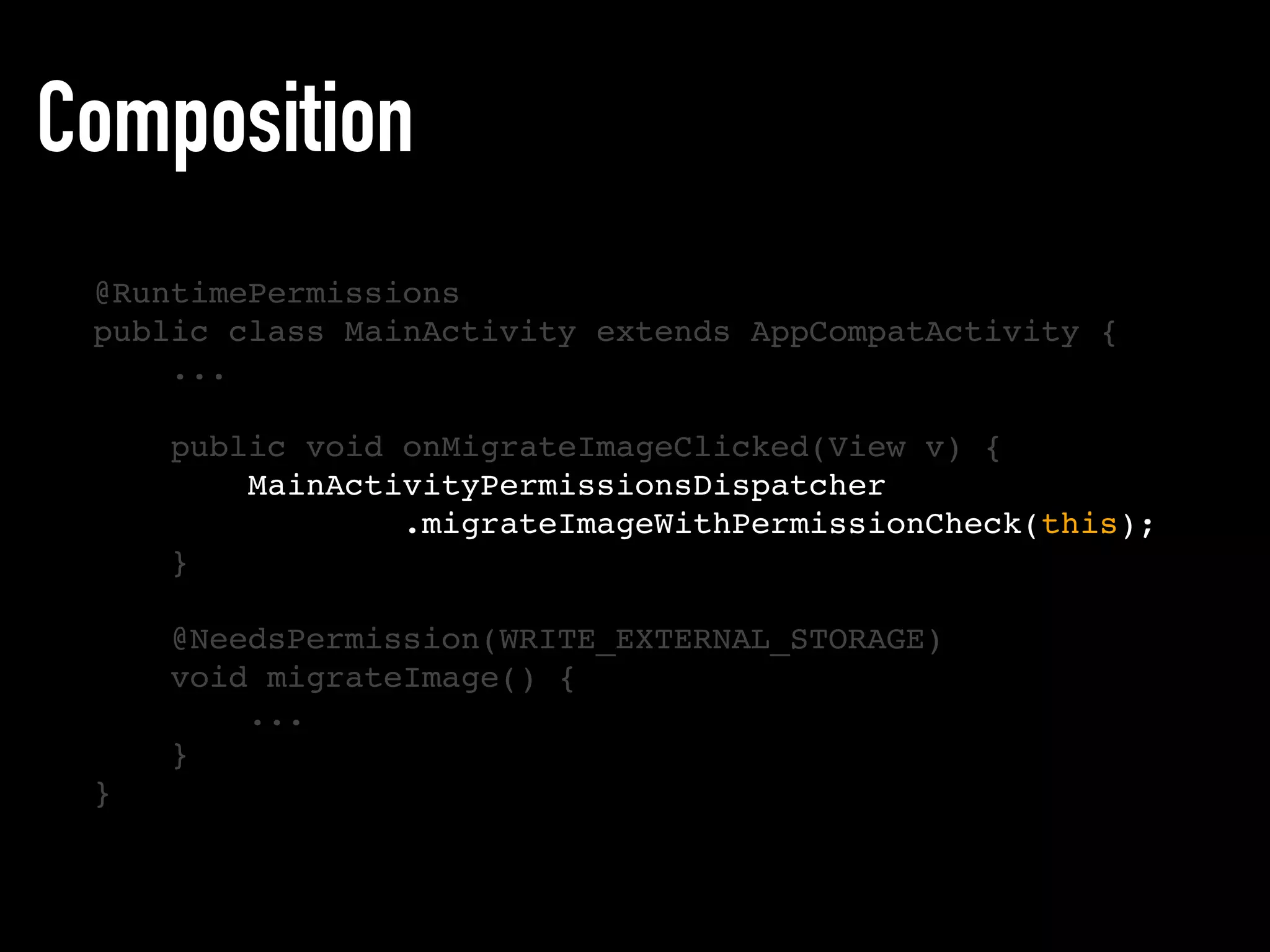 Composition
@RuntimePermissions
public class MainActivity extends AppCompatActivity {
...
public void onMigrateImageClicked(View v) {
MainActivityPermissionsDispatcher
.migrateImageWithPermissionCheck(this);
}
@NeedsPermission(WRITE_EXTERNAL_STORAGE)
void migrateImage() {
...
}
}
 