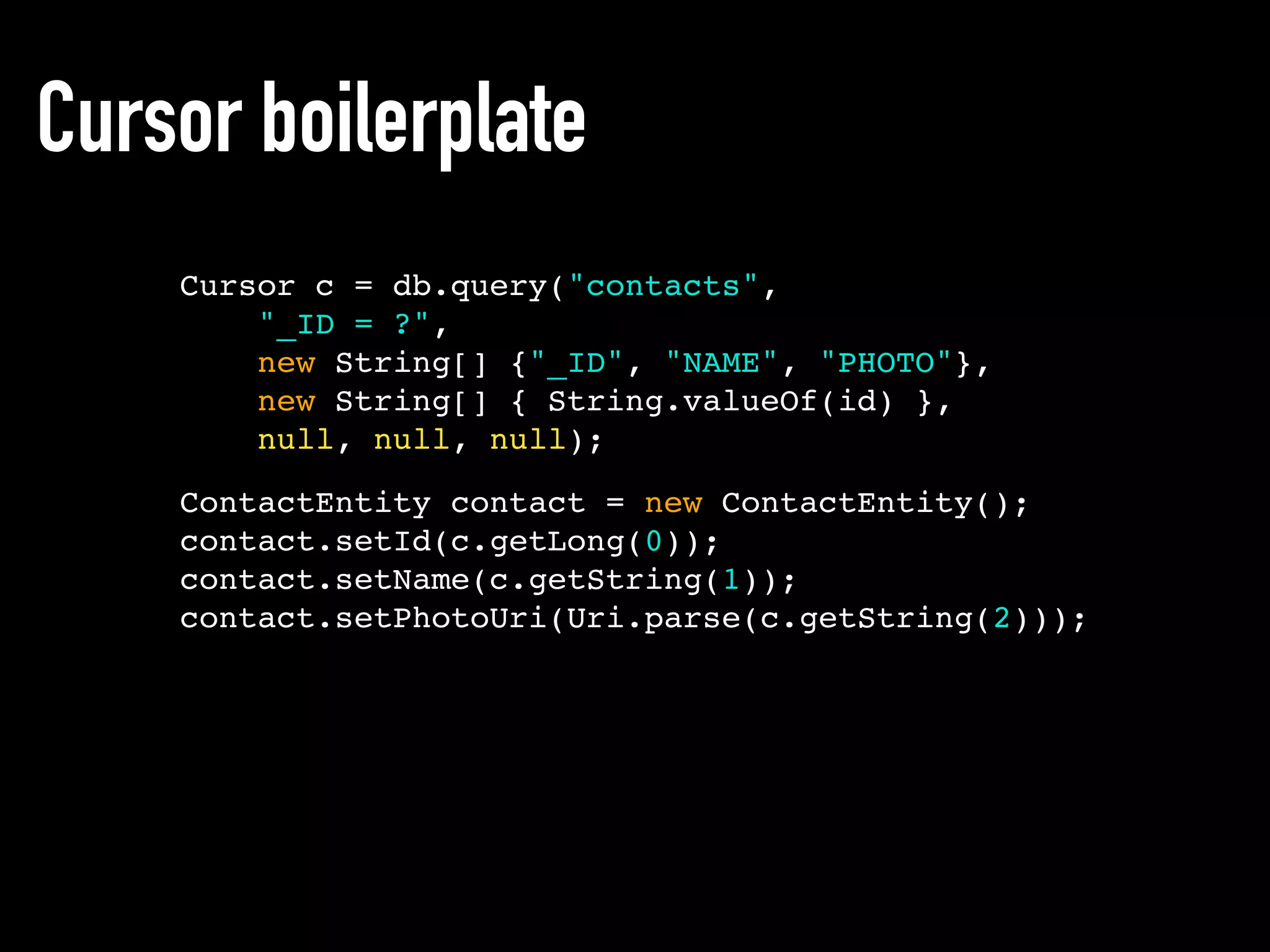 Cursor boilerplate
ContactEntity contact = new ContactEntity();
contact.setId(c.getLong(0));
contact.setName(c.getString(1));
contact.setPhotoUri(Uri.parse(c.getString(2)));
Cursor c = db.query("contacts",
"_ID = ?",
new String[] {"_ID", "NAME", "PHOTO"},
new String[] { String.valueOf(id) },
null, null, null);
 