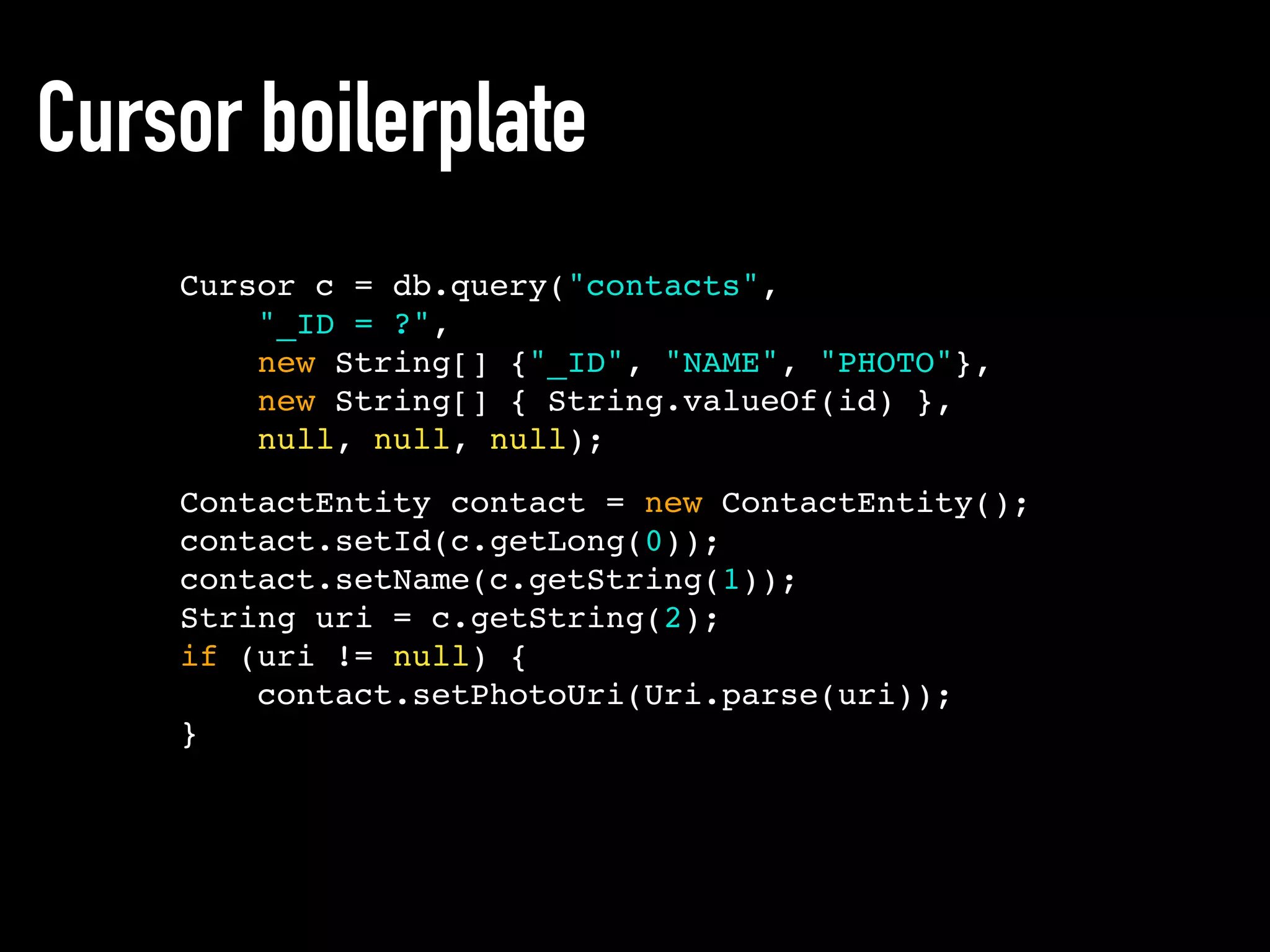 ContactEntity contact = new ContactEntity();
contact.setId(c.getLong(0));
contact.setName(c.getString(1));
String uri = c.getString(2);
if (uri != null) {
contact.setPhotoUri(Uri.parse(uri));
}
Cursor boilerplate
Cursor c = db.query("contacts",
"_ID = ?",
new String[] {"_ID", "NAME", "PHOTO"},
new String[] { String.valueOf(id) },
null, null, null);
 