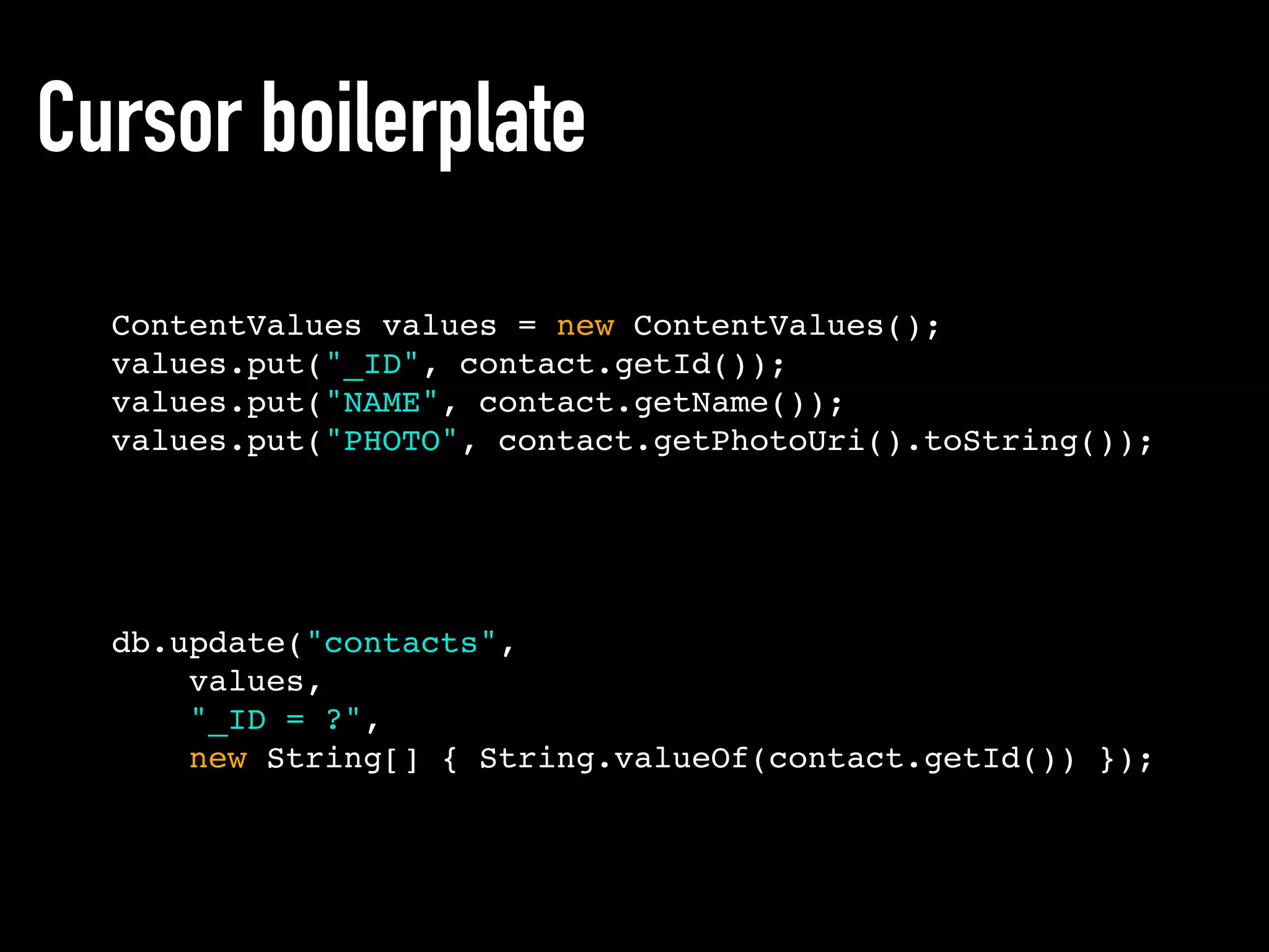 Cursor boilerplate
ContentValues values = new ContentValues();
values.put("_ID", contact.getId());
values.put("NAME", contact.getName());
values.put("PHOTO", contact.getPhotoUri().toString());
db.update("contacts",
values,
"_ID = ?",
new String[] { String.valueOf(contact.getId()) });
 