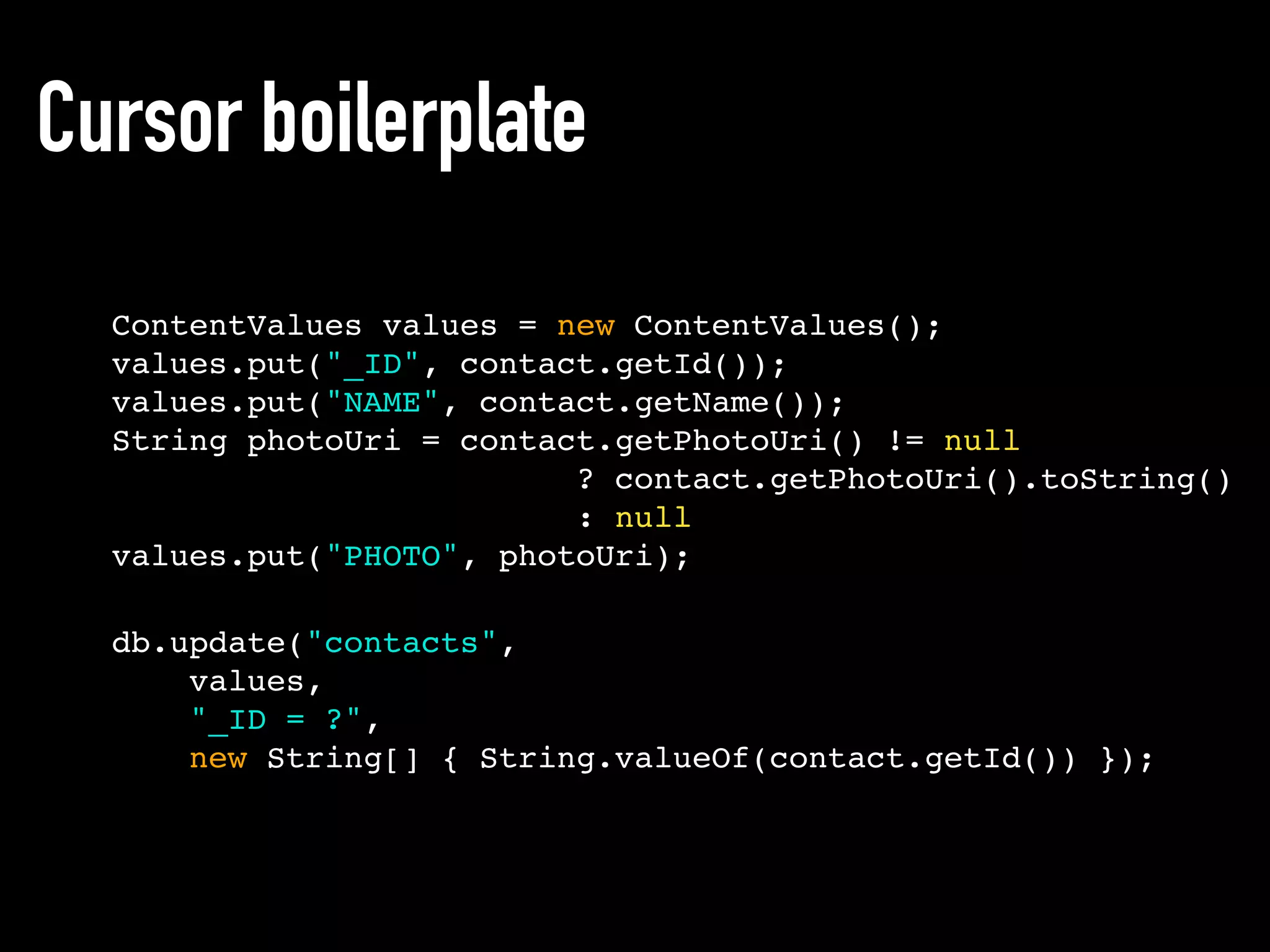 ContentValues values = new ContentValues();
values.put("_ID", contact.getId());
values.put("NAME", contact.getName());
String photoUri = contact.getPhotoUri() != null
? contact.getPhotoUri().toString()
: null
values.put("PHOTO", photoUri);
Cursor boilerplate
db.update("contacts",
values,
"_ID = ?",
new String[] { String.valueOf(contact.getId()) });
 