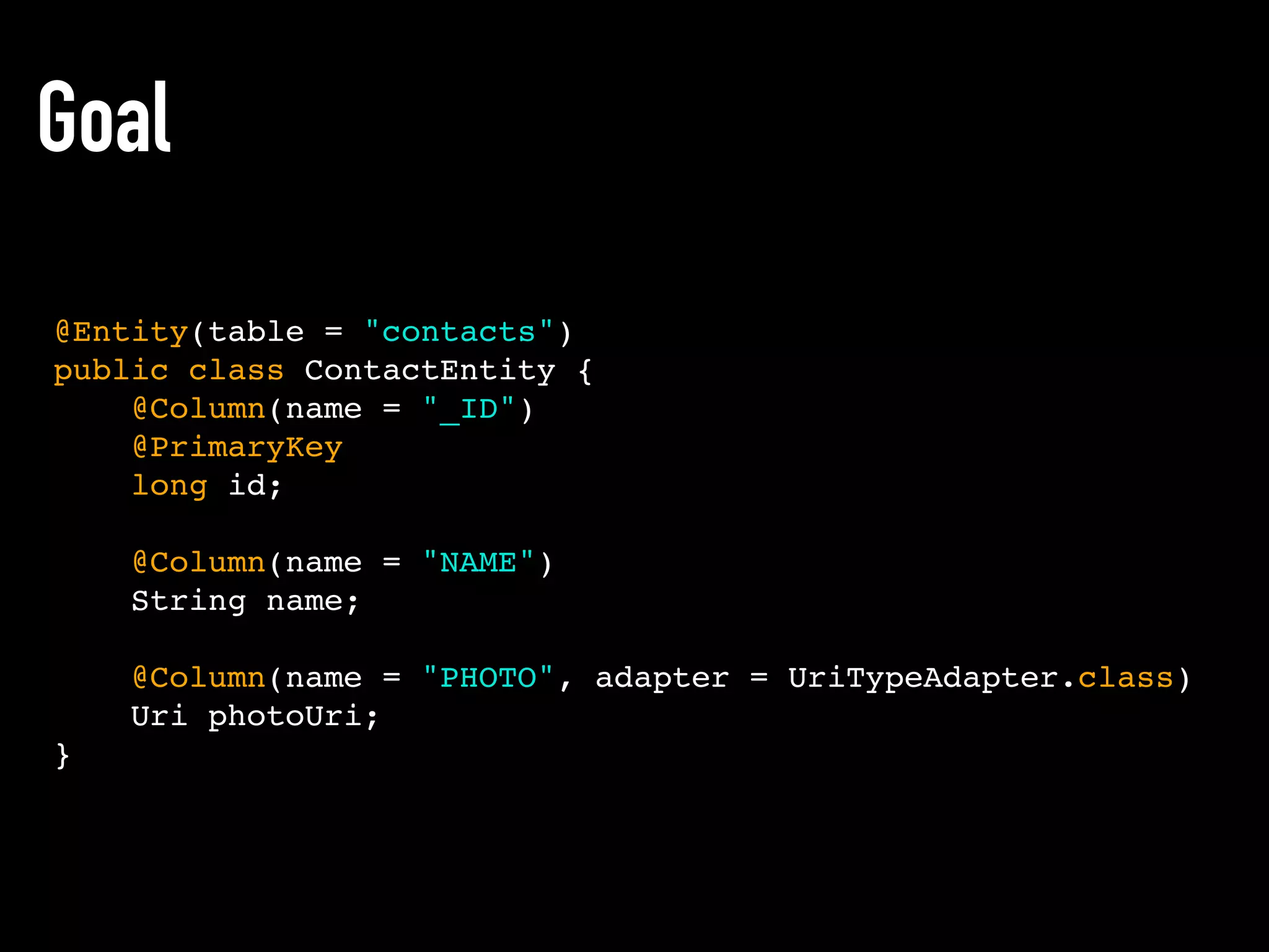 Goal
@Entity(table = "contacts")
public class ContactEntity {
@Column(name = "_ID")
@PrimaryKey
long id;
@Column(name = "NAME")
String name;
@Column(name = "PHOTO", adapter = UriTypeAdapter.class)
Uri photoUri;
}
 