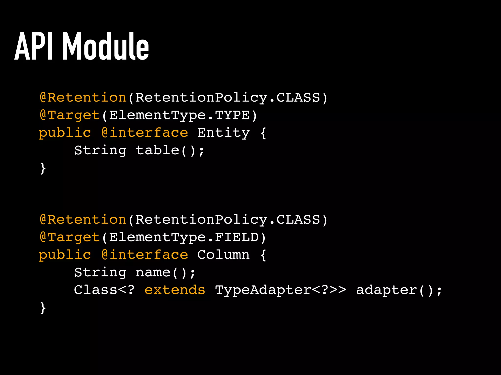 API Module
@Retention(RetentionPolicy.CLASS)
@Target(ElementType.TYPE)
public @interface Entity {
String table();
}
@Retention(RetentionPolicy.CLASS)
@Target(ElementType.FIELD)
public @interface Column {
String name();
Class<? extends TypeAdapter<?>> adapter();
}
 