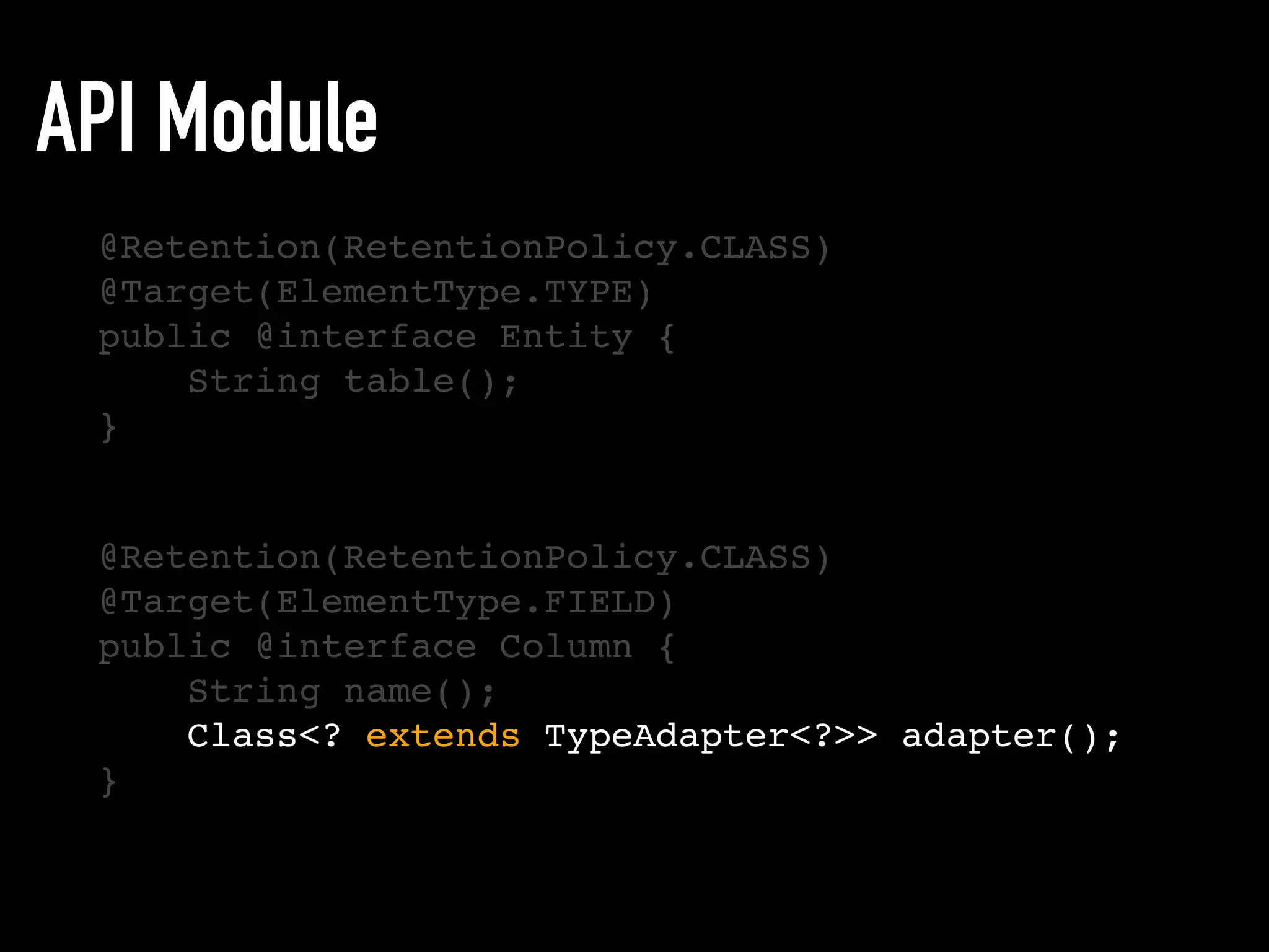 API Module
@Retention(RetentionPolicy.CLASS)
@Target(ElementType.TYPE)
public @interface Entity {
String table();
}
@Retention(RetentionPolicy.CLASS)
@Target(ElementType.FIELD)
public @interface Column {
String name();
Class<? extends TypeAdapter<?>> adapter();
}
 