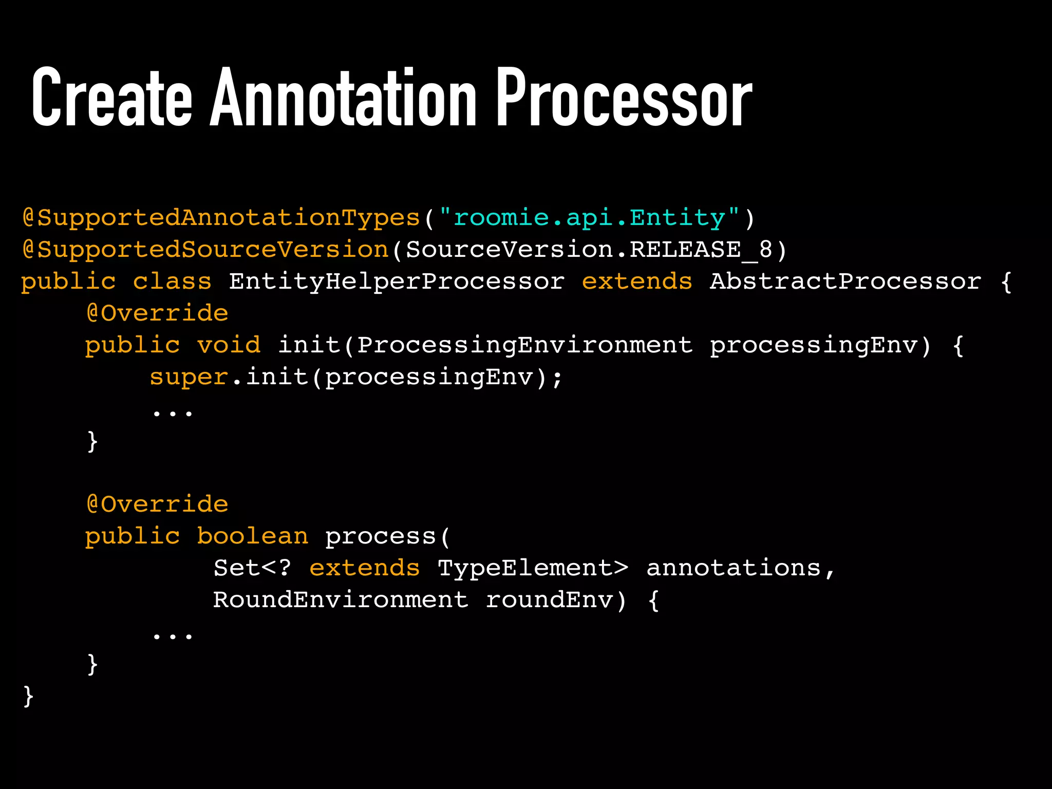 Create Annotation Processor
@SupportedAnnotationTypes("roomie.api.Entity")
@SupportedSourceVersion(SourceVersion.RELEASE_8)
public class EntityHelperProcessor extends AbstractProcessor {
@Override
public void init(ProcessingEnvironment processingEnv) {
super.init(processingEnv);
...
}
@Override
public boolean process(
Set<? extends TypeElement> annotations,
RoundEnvironment roundEnv) {
...
}
}
 