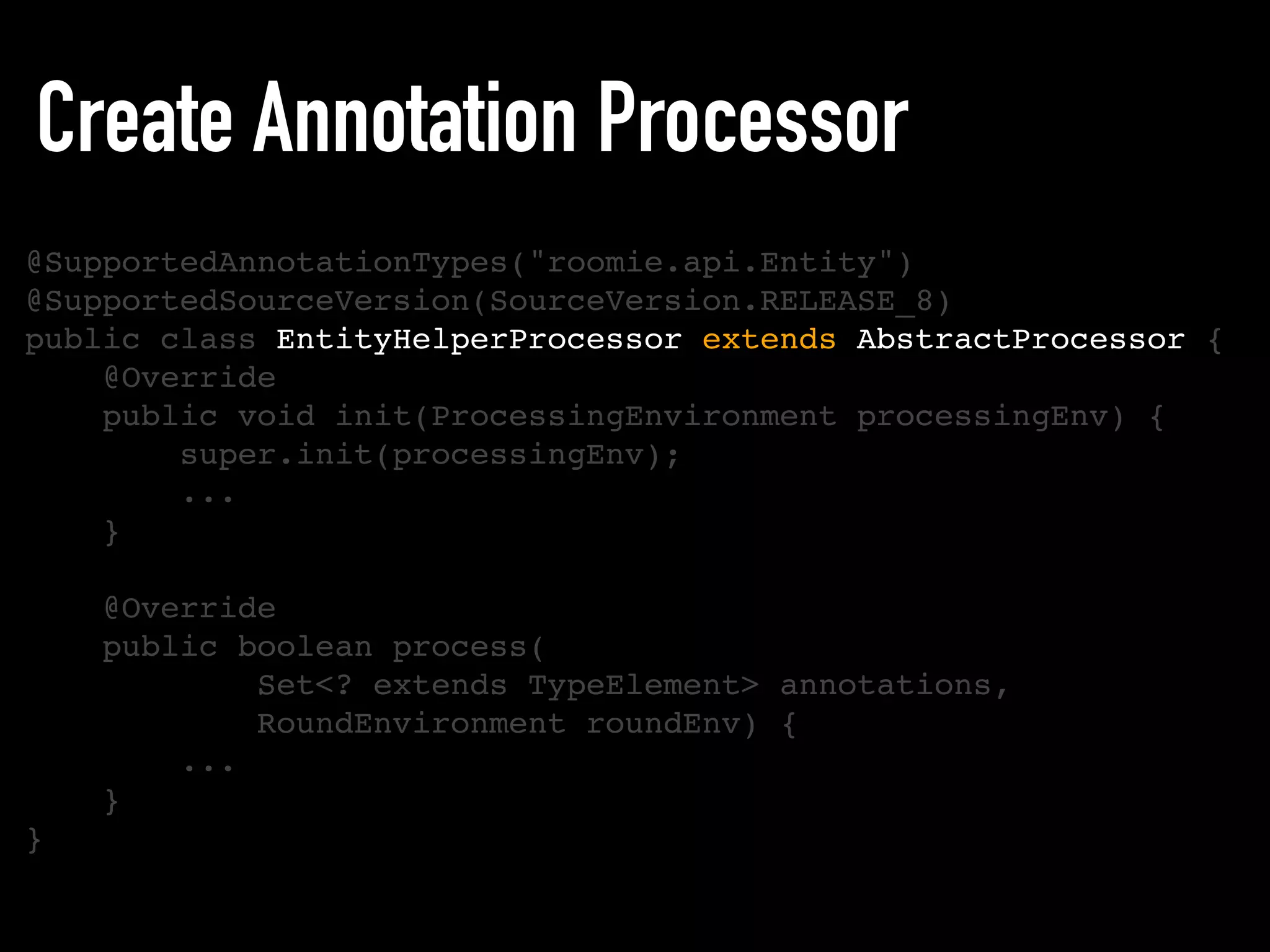 Create Annotation Processor
@SupportedAnnotationTypes("roomie.api.Entity")
@SupportedSourceVersion(SourceVersion.RELEASE_8)
public class EntityHelperProcessor extends AbstractProcessor {
@Override
public void init(ProcessingEnvironment processingEnv) {
super.init(processingEnv);
...
}
@Override
public boolean process(
Set<? extends TypeElement> annotations,
RoundEnvironment roundEnv) {
...
}
}
 