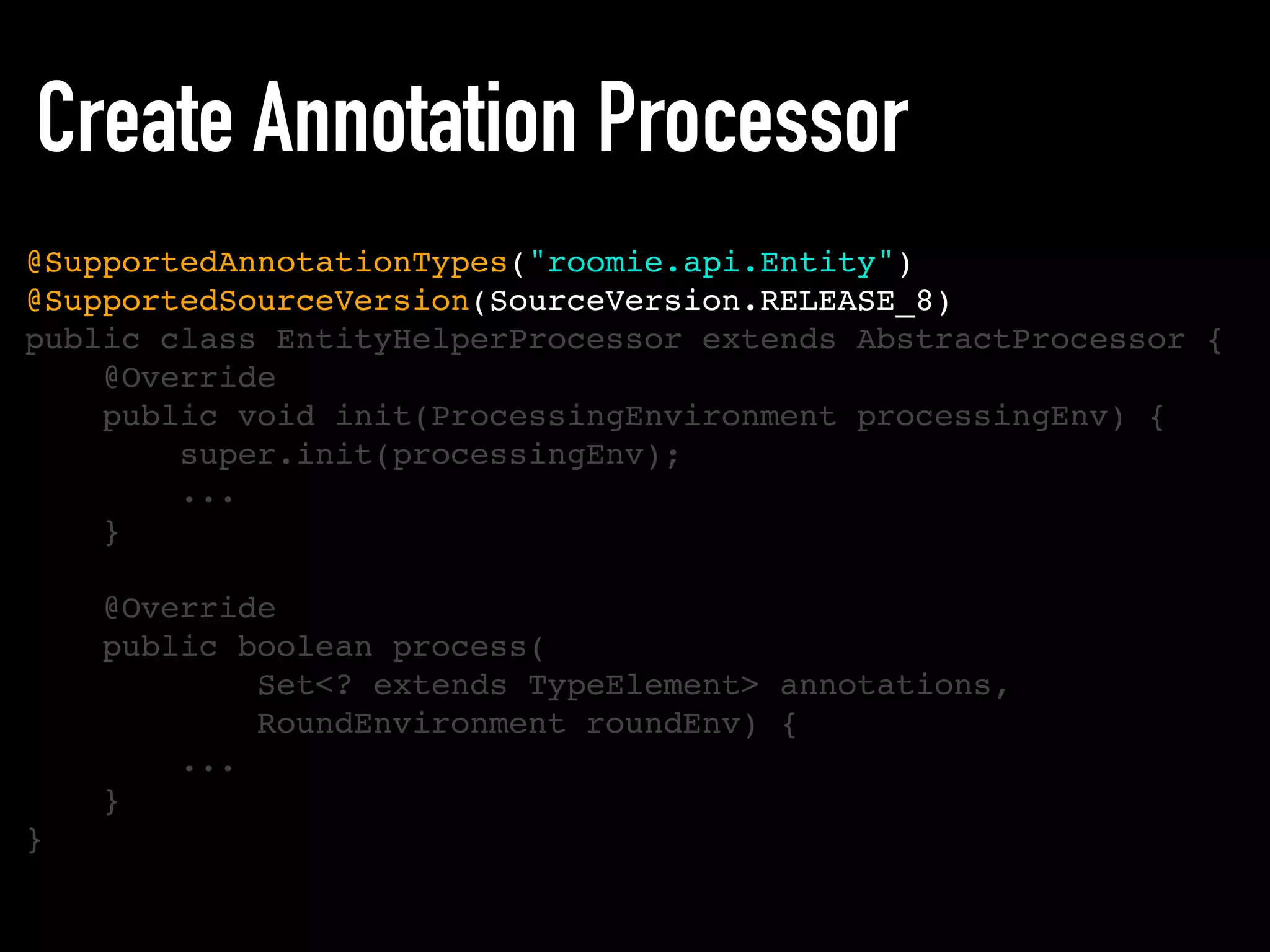 Create Annotation Processor
@SupportedAnnotationTypes("roomie.api.Entity")
@SupportedSourceVersion(SourceVersion.RELEASE_8)
public class EntityHelperProcessor extends AbstractProcessor {
@Override
public void init(ProcessingEnvironment processingEnv) {
super.init(processingEnv);
...
}
@Override
public boolean process(
Set<? extends TypeElement> annotations,
RoundEnvironment roundEnv) {
...
}
}
 