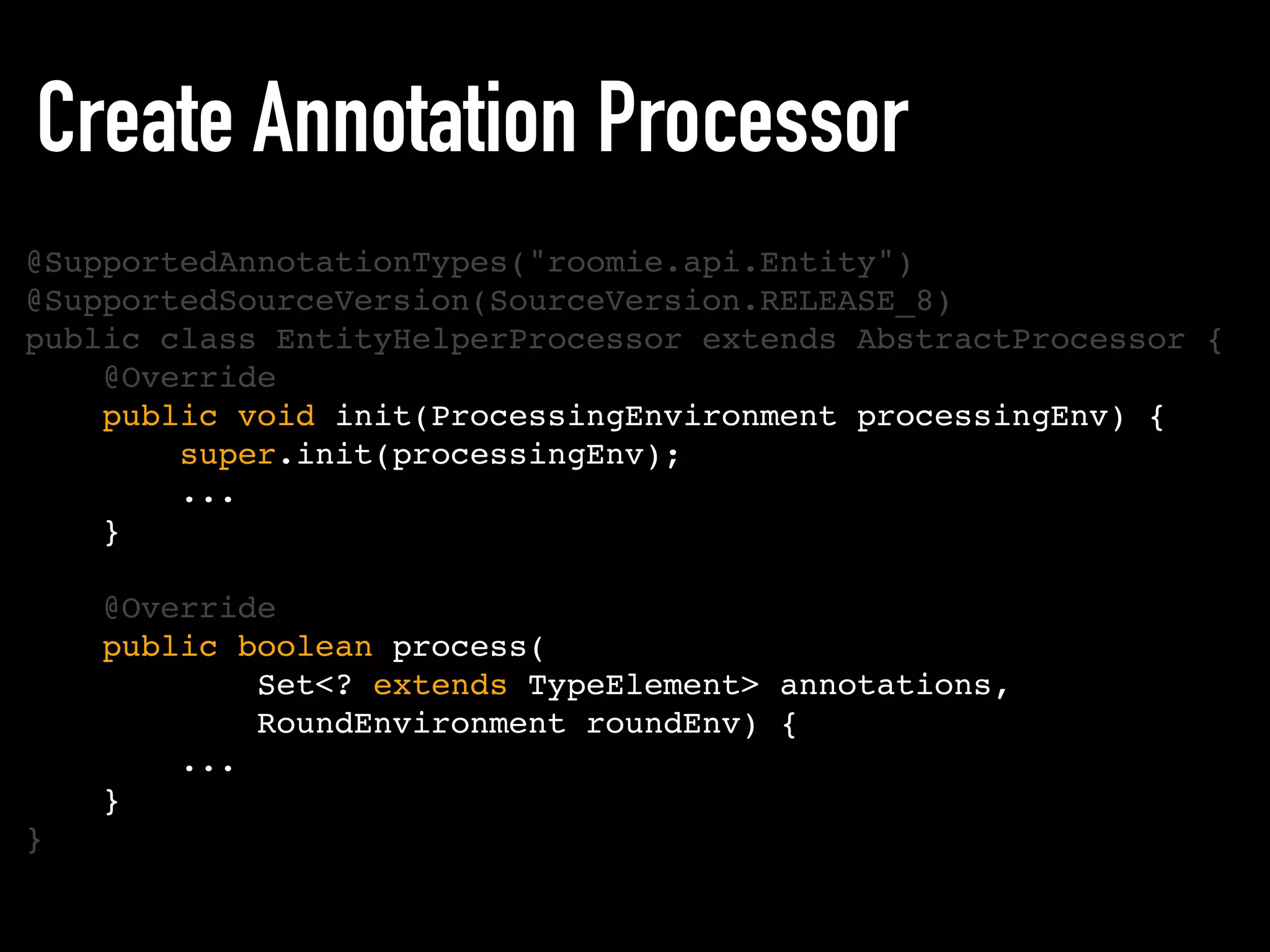 Create Annotation Processor
@SupportedAnnotationTypes("roomie.api.Entity")
@SupportedSourceVersion(SourceVersion.RELEASE_8)
public class EntityHelperProcessor extends AbstractProcessor {
@Override
public void init(ProcessingEnvironment processingEnv) {
super.init(processingEnv);
...
}
@Override
public boolean process(
Set<? extends TypeElement> annotations,
RoundEnvironment roundEnv) {
...
}
}
 