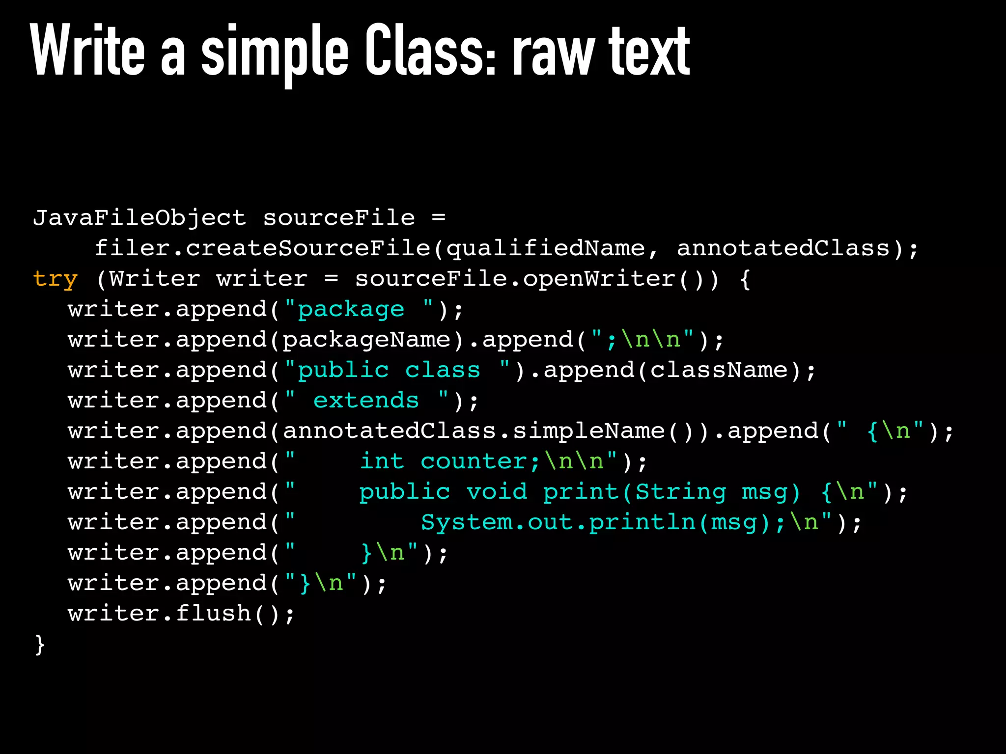 Write a simple Class: raw text
JavaFileObject sourceFile =
filer.createSourceFile(qualifiedName, annotatedClass);
try (Writer writer = sourceFile.openWriter()) {
writer.append("package ");
writer.append(packageName).append(";nn");
writer.append("public class ").append(className);
writer.append(" extends ");
writer.append(annotatedClass.simpleName()).append(" {n");
writer.append(" int counter;nn");
writer.append(" public void print(String msg) {n");
writer.append(" System.out.println(msg);n");
writer.append(" }n");
writer.append("}n");
writer.flush();
}
 