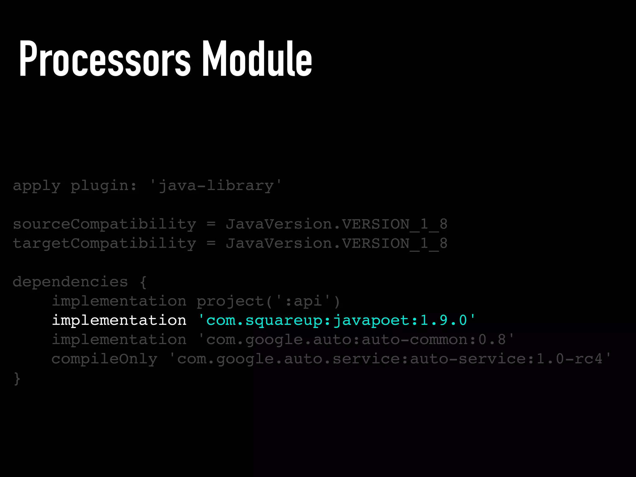 Processors Module
apply plugin: 'java-library'
sourceCompatibility = JavaVersion.VERSION_1_8
targetCompatibility = JavaVersion.VERSION_1_8
dependencies {
implementation project(':api')
implementation 'com.squareup:javapoet:1.9.0'
implementation 'com.google.auto:auto-common:0.8'
compileOnly 'com.google.auto.service:auto-service:1.0-rc4'
}
 