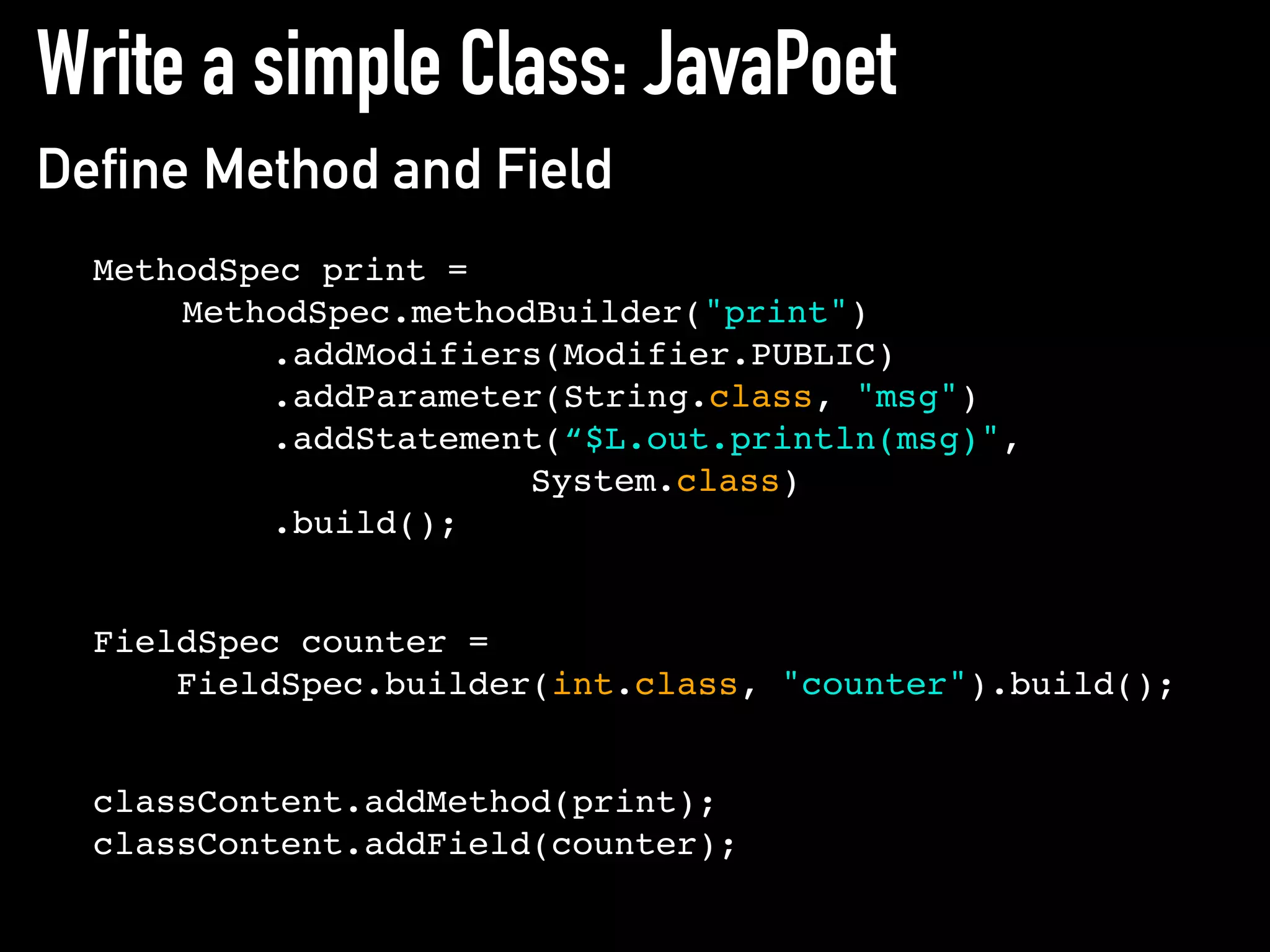 Write a simple Class: JavaPoet
Define Method and Field
MethodSpec print =
MethodSpec.methodBuilder("print")
.addModifiers(Modifier.PUBLIC)
.addParameter(String.class, "msg")
.addStatement(“$L.out.println(msg)",
System.class)
.build();
FieldSpec counter =
FieldSpec.builder(int.class, "counter").build();
classContent.addMethod(print);
classContent.addField(counter);
 