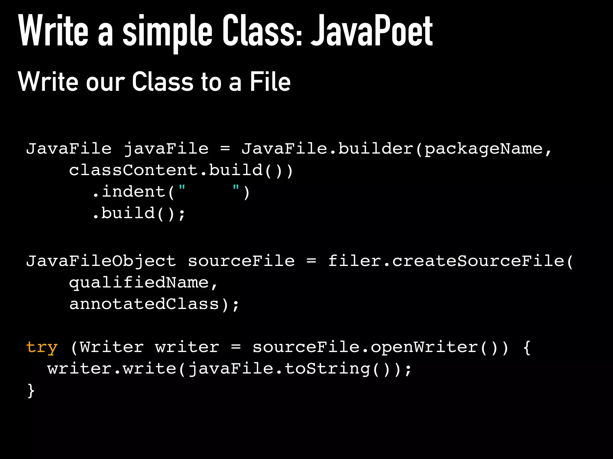 Write a simple Class: JavaPoet
Write our Class to a File
JavaFile javaFile = JavaFile.builder(packageName,
classContent.build())
.indent(" ")
.build();
JavaFileObject sourceFile = filer.createSourceFile(
qualifiedName,
annotatedClass);
try (Writer writer = sourceFile.openWriter()) {
writer.write(javaFile.toString());
}
 
