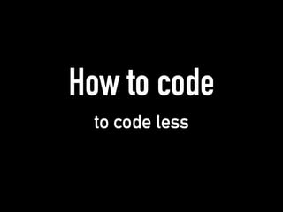 How to code
to code less
 