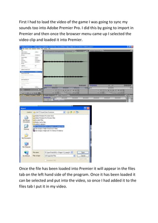First I had to load the video of the game I was going to sync my
sounds too into Adobe Premier Pro. I did this by going to import in
Premier and then once the browser menu came up I selected the
video clip and loaded it into Premier.




Once the file has been loaded into Premier it will appear in the files
tab on the left hand side of the program. Once it has been loaded it
can be selected and put into the video, so once I had added it to the
files tab I put it in my video.
 
