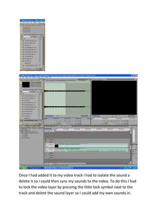 Once I had added it to my video track I had to isolate the sound a
delete it so I could then sync my sounds to the video. To do this I had
to lock the video layer by pressing the little lock symbol next to the
track and delete the sound layer so I could add my own sounds in.