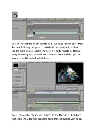Now I have that done I can start to add sounds, so I found some from
the sample library our group created and then started to edit and
add the ones which sounded the best. It is quite hard to do this for
every little thing that happens on screen but after a while I got the
hang of it and it started to look better.
Once I chose all of my sounds I started to add them in bit by bit and
eventually the video was sounding good and it all synced very good.