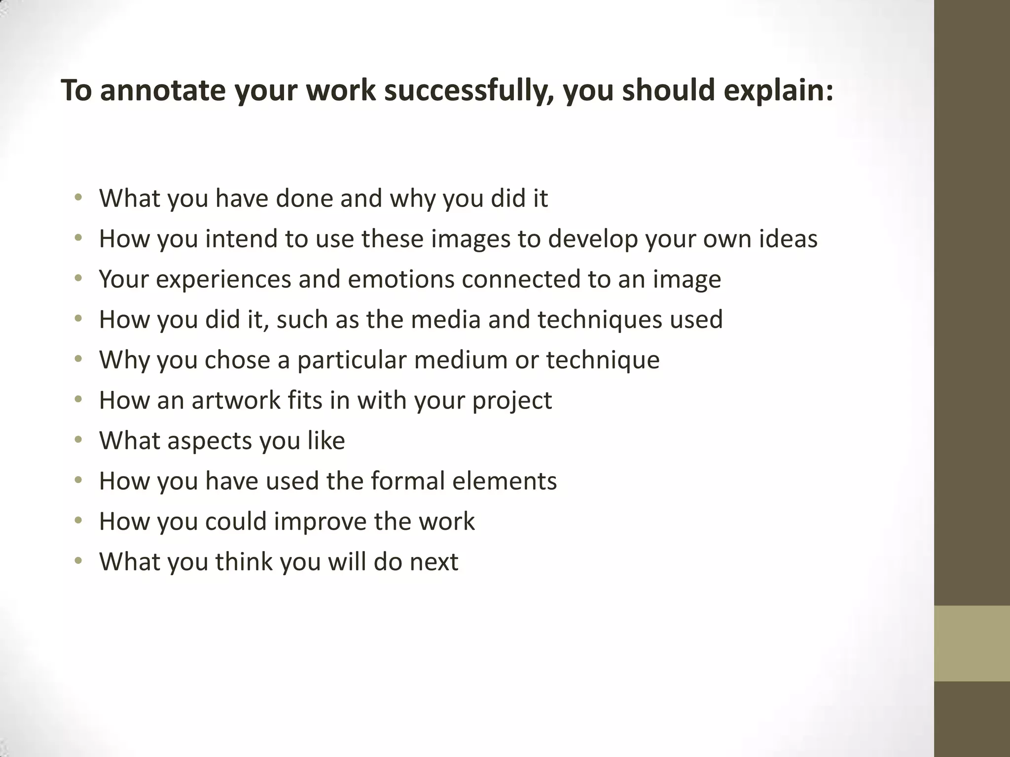 To annotate your work successfully, you should explain:
•
•
•
•
•
•
•
•
•
•

What you have done and why you did it
How you intend to use these images to develop your own ideas
Your experiences and emotions connected to an image
How you did it, such as the media and techniques used
Why you chose a particular medium or technique
How an artwork fits in with your project
What aspects you like
How you have used the formal elements
How you could improve the work
What you think you will do next

 