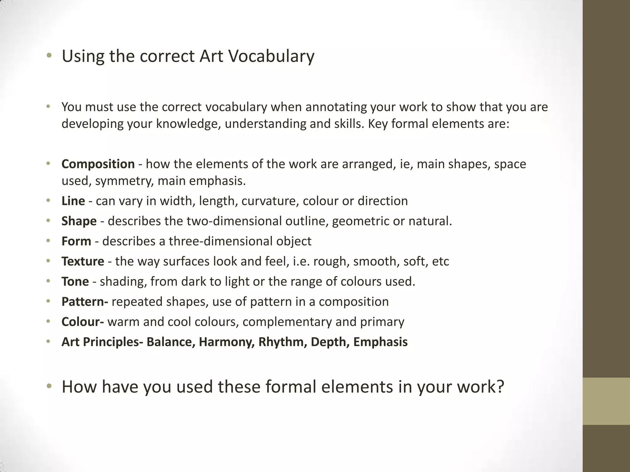 • Using the correct Art Vocabulary
• You must use the correct vocabulary when annotating your work to show that you are
developing your knowledge, understanding and skills. Key formal elements are:
• Composition - how the elements of the work are arranged, ie, main shapes, space
used, symmetry, main emphasis.
• Line - can vary in width, length, curvature, colour or direction
• Shape - describes the two-dimensional outline, geometric or natural.
• Form - describes a three-dimensional object
• Texture - the way surfaces look and feel, i.e. rough, smooth, soft, etc
• Tone - shading, from dark to light or the range of colours used.
• Pattern- repeated shapes, use of pattern in a composition
• Colour- warm and cool colours, complementary and primary
• Art Principles- Balance, Harmony, Rhythm, Depth, Emphasis

• How have you used these formal elements in your work?

 