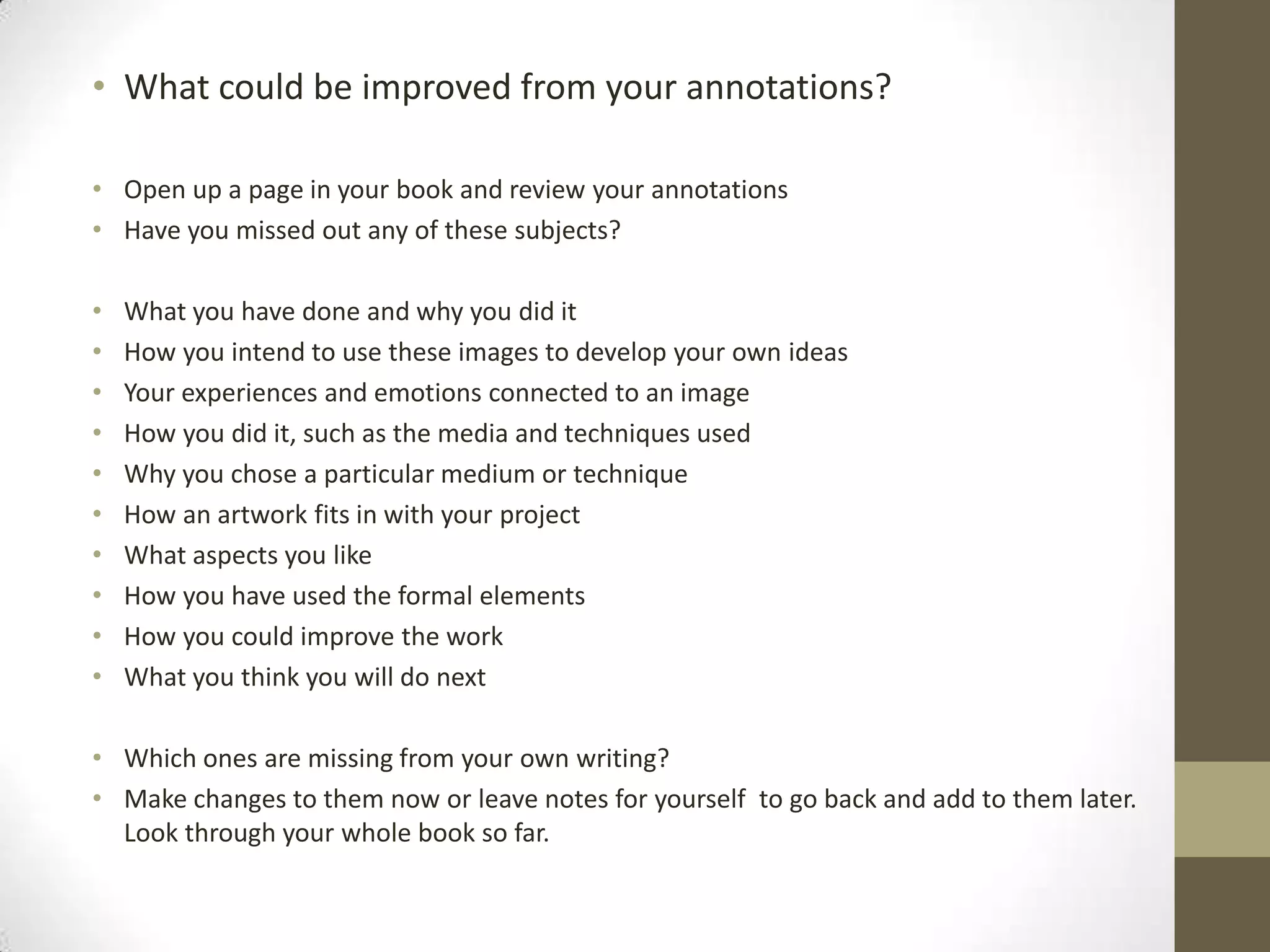 • What could be improved from your annotations?
• Open up a page in your book and review your annotations
• Have you missed out any of these subjects?
•
•
•
•
•
•
•
•
•
•

What you have done and why you did it
How you intend to use these images to develop your own ideas
Your experiences and emotions connected to an image
How you did it, such as the media and techniques used
Why you chose a particular medium or technique
How an artwork fits in with your project
What aspects you like
How you have used the formal elements
How you could improve the work
What you think you will do next

• Which ones are missing from your own writing?
• Make changes to them now or leave notes for yourself to go back and add to them later.
Look through your whole book so far.

 
