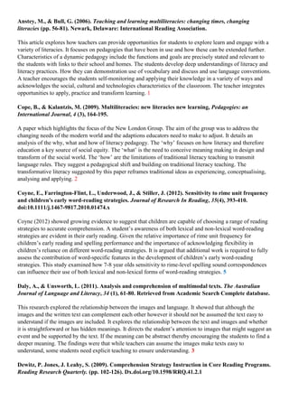Anstey, M., & Bull, G. (2006). Teaching and learning multiliteracies: changing times, changing
literacies (pp. 56-81). Newark, Delaware: International Reading Association.
This article explores how teachers can provide opportunities for students to explore learn and engage with a
variety of literacies. It focuses on pedagogies that have been in use and how these can be extended further.
Characteristics of a dynamic pedagogy include the functions and goals are precisely stated and relevant to
the students with links to their school and homes. The students develop deep understandings of literacy and
literacy practices. How they can demonstration use of vocabulary and discuss and use language conventions.
A teacher encourages the students self-monitoring and applying their knowledge in a variety of ways and
acknowledges the social, cultural and technologies characteristics of the classroom. The teacher integrates
opportunities to apply, practice and transform learning. 1
Cope, B., & Kalantzis, M. (2009). Multiliteracies: new literacies new learning, Pedagogies: an
International Journal, 4 (3), 164-195.
A paper which highlights the focus of the New London Group. The aim of the group was to address the
changing needs of the modern world and the adaptions educators need to make to adjust. It details an
analysis of the why, what and how of literacy pedagogy. The ‘why’ focuses on how literacy and therefore
education a key source of social equity. The ‘what’ is the need to conceive meaning making in design and
transform of the social world. The ‘how’ are the limitations of traditional literacy teaching to transmit
language rules. They suggest a pedagogical shift and building on traditional literacy teaching. The
transformative literacy suggested by this paper reframes traditional ideas as experiencing, conceptualising,
analysing and applying. 2
Coyne, E., Farrington-Flint, L., Underwood, J., & Stiller, J. (2012). Sensitivity to rime unit frequency
and children's early word-reading strategies. Journal of Research In Reading, 35(4), 393-410.
doi:10.1111/j.1467-9817.2010.01474.x
Coyne (2012) showed growing evidence to suggest that children are capable of choosing a range of reading
strategies to accurate comprehension. A student’s awareness of both lexical and non-lexical word-reading
strategies are evident in their early reading. Given the relative importance of rime unit frequency for
children’s early reading and spelling performance and the importance of acknowledging flexibility in
children’s reliance on different word-reading strategies. It is argued that additional work is required to fully
assess the contribution of word-specific features in the development of children’s early word-reading
strategies. This study examined how 7-8 year olds sensitivity to rime-level spelling sound correspondences
can influence their use of both lexical and non-lexical forms of word-reading strategies. 5
Daly, A., & Unsworth, L. (2011). Analysis and comprehension of multimodal texts. The Australian
Journal of Language and Literacy, 34 (1), 61-80. Retrieved from Academic Search Complete database.
This research explored the relationship between the images and language. It showed that although the
images and the written text can complement each other however it should not be assumed the text easy to
understand if the images are included. It explores the relationship between the text and images and whether
it is straightforward or has hidden meanings. It directs the student’s attention to images that might suggest an
event and be supported by the text. If the meaning can be abstract thereby encouraging the students to find a
deeper meaning. The findings were that while teachers can assume the images make texts easy to
understand, some students need explicit teaching to ensure understanding. 3
Dewitz, P. Jones, J. Leahy, S. (2009). Comprehension Strategy Instruction in Core Reading Programs.
Reading Research Quarterly. (pp. 102-126). Dx.doi.org/10.1598/RRQ.41.2.1
 