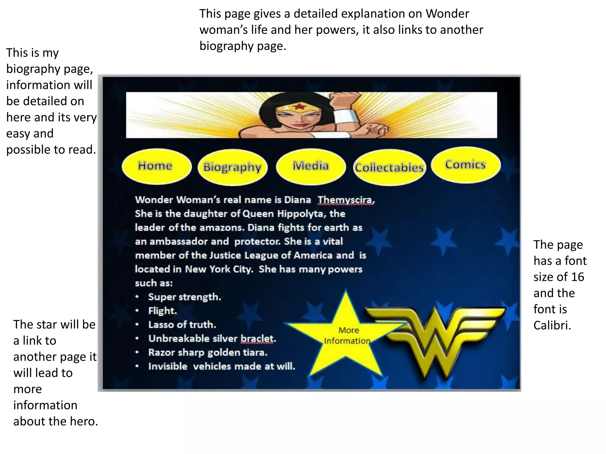 This is my
biography page,
information will
be detailed on
here and its very
easy and
possible to read.
The page
has a font
size of 16
and the
font is
Calibri.The star will be
a link to
another page it
will lead to
more
information
about the hero.
This page gives a detailed explanation on Wonder
woman’s life and her powers, it also links to another
biography page.
 