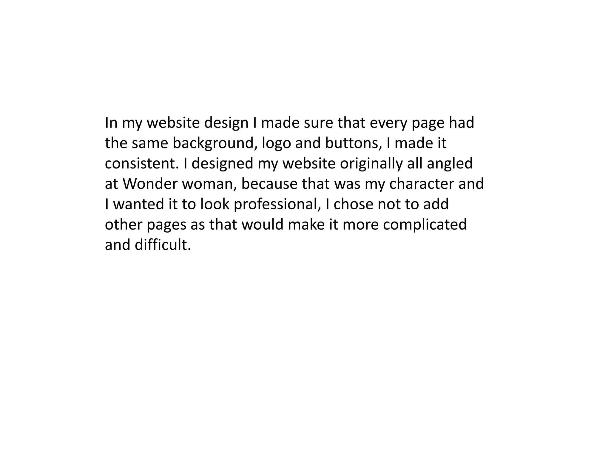 In my website design I made sure that every page had
the same background, logo and buttons, I made it
consistent. I designed my website originally all angled
at Wonder woman, because that was my character and
I wanted it to look professional, I chose not to add
other pages as that would make it more complicated
and difficult.
 