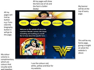 My banner
will be at the
top of every
page.
This will be my
home page,
giving a insight
on what the
website is
about.
All my pages will show
the font size of 16 and
the font is Calibri
(body)
My colour
scheme is
complimentary
which are
colours that
visually work
well together.
I use the colours red,
white, yellow and blue for
my website.
All my
pages will
link by
button
e.g. if you
click the
biography
button it
will go to
the page.
 
