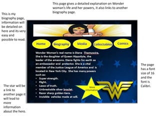 This is my
biography page,
information will
be detailed on
here and its very
easy and
possible to read.
The page
has a font
size of 16
and the
font is
Calibri.The star will be
a link to
another page it
will lead to
more
information
about the hero.
This page gives a detailed explanation on Wonder
woman’s life and her powers, it also links to another
biography page.
 
