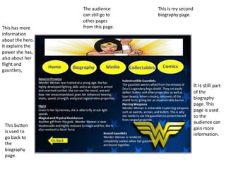 This is my second
biography page.
This has more
information
about the hero.
It explains the
power she has,
also about her
flight and
gauntlets,
This button
is used to
go back to
the
biography
page.
It is still part
of the
biography
page. This
page is used
so the
audience can
gain more
information.
The audience
can still go to
other pages
from this page.
 